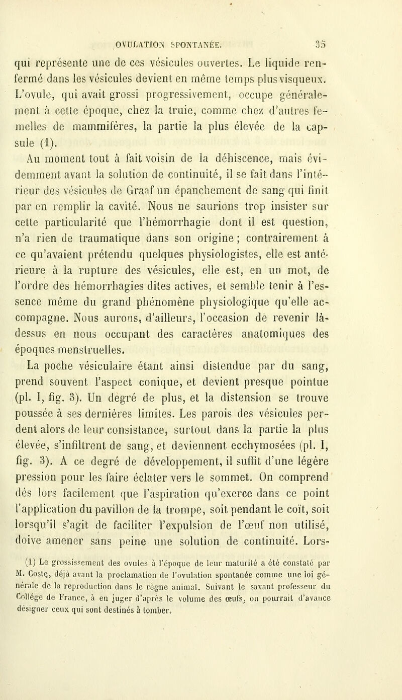 qui représente une de ces vésicules ouvertes. Le liquide ren- fermé dans les vésicules devient en même temps plus visqueux. L'ovule, qui avait grossi progressivement, occupe générale- ment à celte époque, chez la truie, comme chez d'autres fe- melles de mammifères, la partie la plus élevée de la cap- sule (1). Au moment tout à fait voisin de la déhiscence, mais évi- demment avant la solution de continuité, il se fait dans l'inté- rieur des vésicules de Graaf un épanchement de sang qui finit par en remplir la cavité. Nous ne saurions trop insister sur cette particularité que l'hémorrhagie dont il est question, n'a rien de traumatique dans son origine ; contrairement à ce qu'avaient prétendu quelques physiologistes, elle est anté- rieure à la rupture des vésicules, elle est, en un mot, de l'ordre des hémorrhagies dites actives, et semble tenir à l'es- sence même du grand phénomène physiologique qu'elle ac- compagne. Nous aurons, d'ailleurs, l'occasion de revenir là- dessus en nous occupant des caractères anatomiques des époques menstruelles. La poche vésiculaire étant ainsi distendue par du sang, prend souvent l'aspect conique, et devient presque pointue (pi. I, fig. 3). Un degré de plus, et la distension se trouve poussée à ses dernières limites. Les parois des vésicules per- dent alors de leur consistance, surtout dans la partie la plus élevée, s'infiltrent de sang, et deviennent ecchymosées (pi. I, fig. 3). A ce degré de développement, il suffit d'une légère pression pour les faire éclater vers le sommet. On comprend dès lors facilement que l'aspiration qu'exerce dans ce point l'application du pavillon de la trompe, soit pendant le coït, soit lorsqu'il s'agit de faciliter l'expulsion de l'œuf non utilisé, doive amener sans peine une solution de continuité. Lors- (1) Le grossissement des ovules à l'époque de leur maturité a été constaté par M. Costç, déjà avant la proclamation de l'ovulation spontanée comme une loi gé- nérale de la reproduction dans le règne animal. Suivant le savant professeur du Collège de France, à en juger d'après le volume des œufs^ on pourrait d'avance désigner ceux qui sont destinés à tomber.