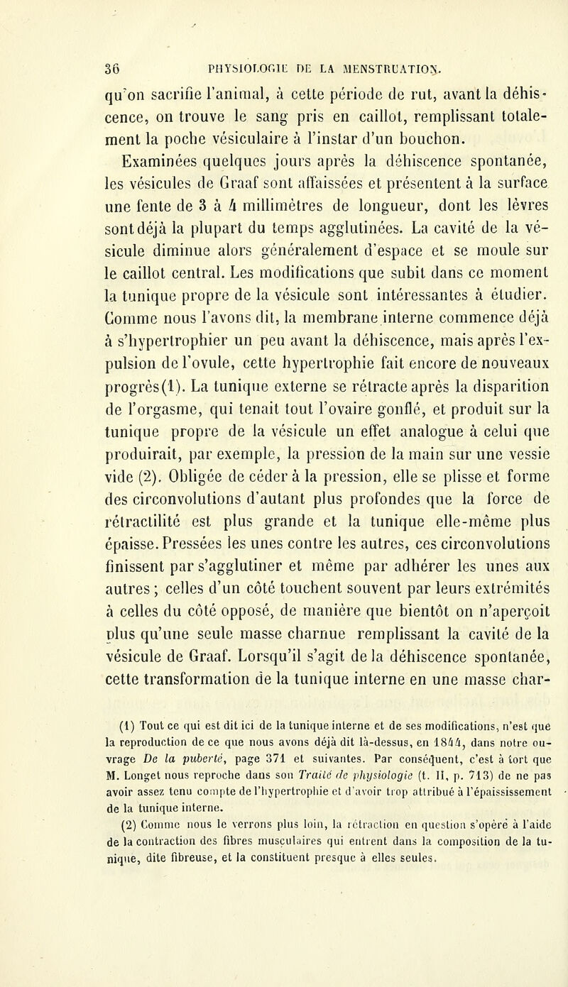 qu'on sacrifie l'animal, à cette période de rut, avant la dénis- cence, on trouve le sang pris en caillot, remplissant totale- ment la poche vésiculaire à l'instar d'un bouchon. Examinées quelques jours après la déhiscence spontanée, les vésicules de Graaf sont affaissées et présentent à la surface une fente de 3 à h millimètres de longueur, dont les lèvres sont déjà la plupart du temps agglutinées. La cavité de la vé- sicule diminue alors généralement d'espace et se moule sur le caillot central. Les modifications que subit dans ce moment la tunique propre de la vésicule sont intéressantes à étudier. Comme nous l'avons dit, la membrane interne commence déjà à s'hypertrophier un peu avant la déhiscence, mais après l'ex- pulsion de l'ovule, cette hypertrophie fait encore de nouveaux progrès(l). La tunique externe se rétracte après la disparition de l'orgasme, qui tenait tout l'ovaire gonflé, et produit sur la tunique propre de la vésicule un effet analogue à celui que produirait, par exemple, la pression de la main sur une vessie vide (2). Obligée de céder à la pression, elle se plisse et forme des circonvolutions d'autant plus profondes que la force de rétraclilité est plus grande et la tunique elle-même plus épaisse. Pressées les unes contre les autres, ces circonvolutions finissent par s'agglutiner et même par adhérer les unes aux autres ; celles d'un côté touchent souvent par leurs extrémités à celles du côté opposé, de manière que bientôt on n'aperçoit dIus qu'une seule masse charnue remplissant la cavité de la vésicule de Graaf. Lorsqu'il s'agit delà déhiscence spontanée, cette transformation de la tunique interne en une masse char- (1) Tout ce qui est dit ici de la tunique interne et de ses modifications, n'est que la reproduction de ce que nous avons déjà dit là-dessus, en 1844, dans notre ou- vrage De la puberté, page 371 et suivantes. Par conséquent, c'est à tort que M. Longet nous reproche daus son Traiié de physiologie (t. H, p. 713) de ne pas avoir assez tenu compte de l'hypertrophie et d'avoir trop attribué à l'épaississement de la tunique interne. (2) Comme nous le verrons plus loin, la rétraction en question s'opère à l'aide de la contraction des fibres musculaires qui entrent dans la composition de la tu- nique, dite fibreuse, et la constituent presque à elles seules.