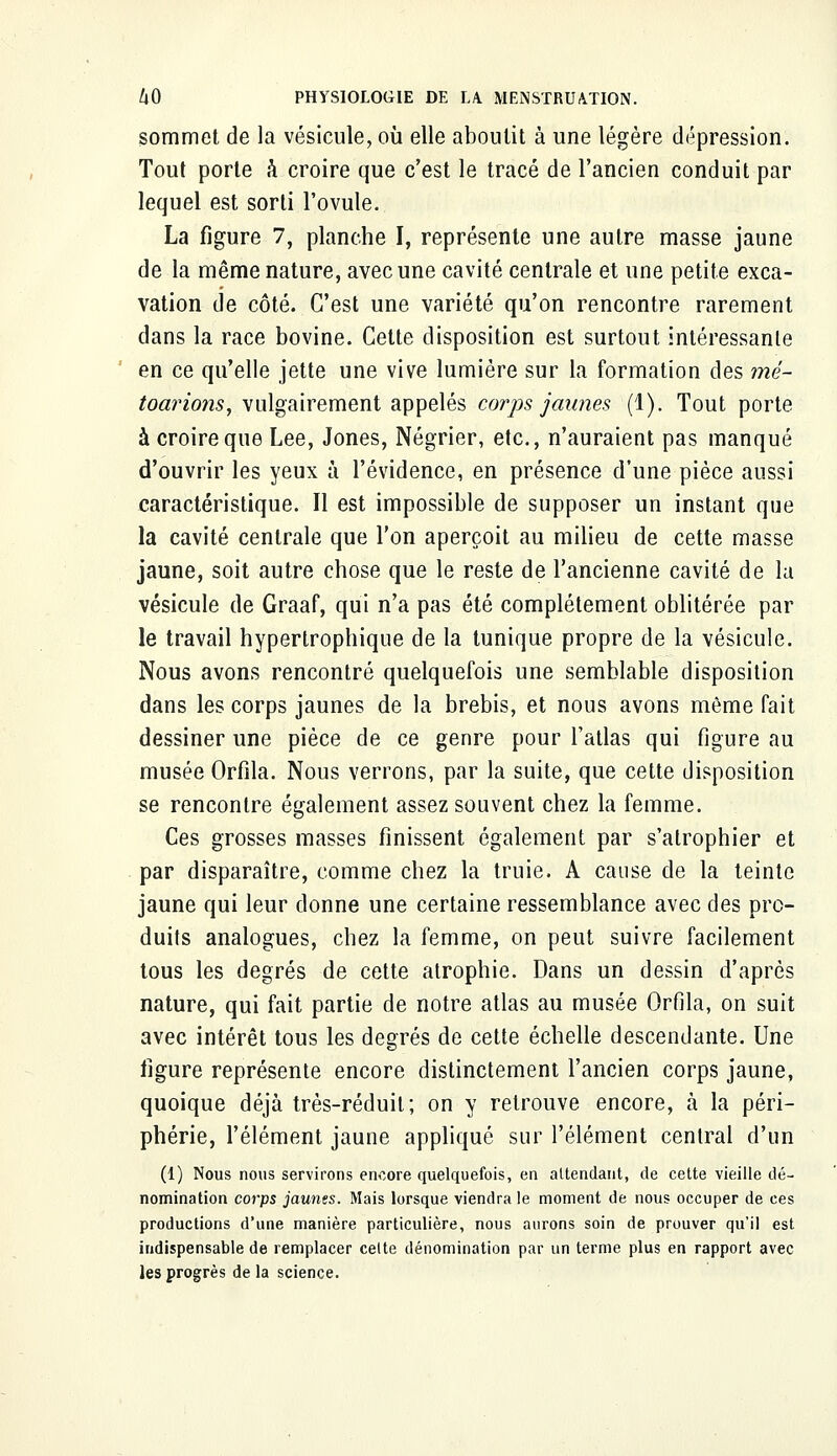 sommet de la vésicule, où elle aboutit à une légère dépression. Tout porte à croire que c'est le tracé de l'ancien conduit par lequel est sorti l'ovule. La figure 7, planche I, représente une autre masse jaune de la même nature, avec une cavité centrale et une petite exca- vation de côté. C'est une variété qu'on rencontre rarement dans la race bovine. Cette disposition est surtout intéressante en ce qu'elle jette une vive lumière sur la formation des mé- toarions, vulgairement appelés corps jaunes (1). Tout porte à croire que Lee, Jones, Négrier, etc., n'auraient pas manqué d'ouvrir les yeux à l'évidence, en présence d'une pièce aussi caractéristique. Il est impossible de supposer un instant que la cavité centrale que l'on aperçoit au milieu de cette masse jaune, soit autre chose que le reste de l'ancienne cavité de la vésicule de Graaf, qui n'a pas été complètement oblitérée par le travail hypertrophique de la tunique propre de la vésicule. Nous avons rencontré quelquefois une semblable disposition dans les corps jaunes de la brebis, et nous avons même fait dessiner une pièce de ce genre pour l'atlas qui figure au musée Orfila. Nous verrons, par la suite, que cette disposition se rencontre également assez souvent chez la femme. Ces grosses masses finissent également par s'atrophier et par disparaître, comme chez la truie. A cause de la teinte jaune qui leur donne une certaine ressemblance avec des pro- duits analogues, chez la femme, on peut suivre facilement tous les degrés de cette atrophie. Dans un dessin d'après nature, qui fait partie de notre atlas au musée Orfila, on suit avec intérêt tous les degrés de cette échelle descendante. Une figure représente encore distinctement l'ancien corps jaune, quoique déjà très-réduit; on y retrouve encore, à la péri- phérie, l'élément jaune appliqué sur l'élément central d'un (1) Nous nous servirons encore quelquefois, en attendant, de cette vieille dé- nomination corps jaunes. Mais lorsque viendra le moment de nous occuper de ces productions d'une manière particulière, nous aurons soin de prouver qu'il est indispensable de remplacer celte dénomination par un terme plus en rapport avec les progrès de la science.