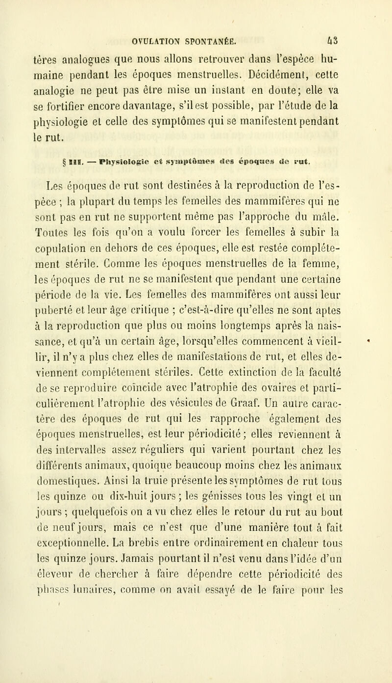 tères analogues que nous allons retrouver dans l'espèce hu- maine pendant les époques menstruelles. Décidément, cette analogie ne peut pas être mise un instant en doute; elle va se fortifier encore davantage, s'il est possible, par l'étude de la physiologie et celle des symptômes qui se manifestent pendant le rut. § m. — Physiologie et syauptômes des époques «le rut. Les époques de rut sont destinées à la reproduction de l'es- pèce ; la plupart du temps les femelles des mammifères qui ne sont pas en rut ne supportent même pas l'approche du mâle. Toutes les fois qu'on a voulu forcer les femelles à subir la copulation en dehors de ces époques, elle est restée complète- ment stérile. Comme les époques menstruelles de la femme, les époques de rut ne se manifestent que pendant une certaine période de la vie. Les femelles des mammifères ont aussi leur puberté et leur âge critique ; c'est-à-dire qu'elles ne sont aptes à la reproduction que plus ou moins longtemps après la nais- sance, et qu'à un certain âge, lorsqu'elles commencent à vieil- lir, il n'y a plus chez elles de manifestations de rut, et elles de- viennent complètement stériles. Cette extinction de la faculté de se reproduire coïncide avec l'atrophie des ovaires et parti- culièrement l'atrophie des vésicules de Graaf. Un autre carac- tère des époques de rut qui les rapproche également des époques menstruelles, est leur périodicité ; elles reviennent à des intervalles assez réguliers qui varient pourtant chez les différents animaux, quoique beaucoup moins chez les animaux domestiques. Ainsi la truie présente les symptômes de rut tous les quinze ou dix-huit jours ; les génisses tous les vingt et un jours ; quelquefois on a vu chez elles le retour du rut au bout de neuf jours, mais ce n'est que d'une manière tout à fait exceptionnelle. La brebis entre ordinairement en chaleur tous les quinze jours. Jamais pourtant il n'est venu dans l'idée d'un éleveur de chercher à faire dépendre cette périodicité des phases lunaires, comme on avait essayé de le faire pour les