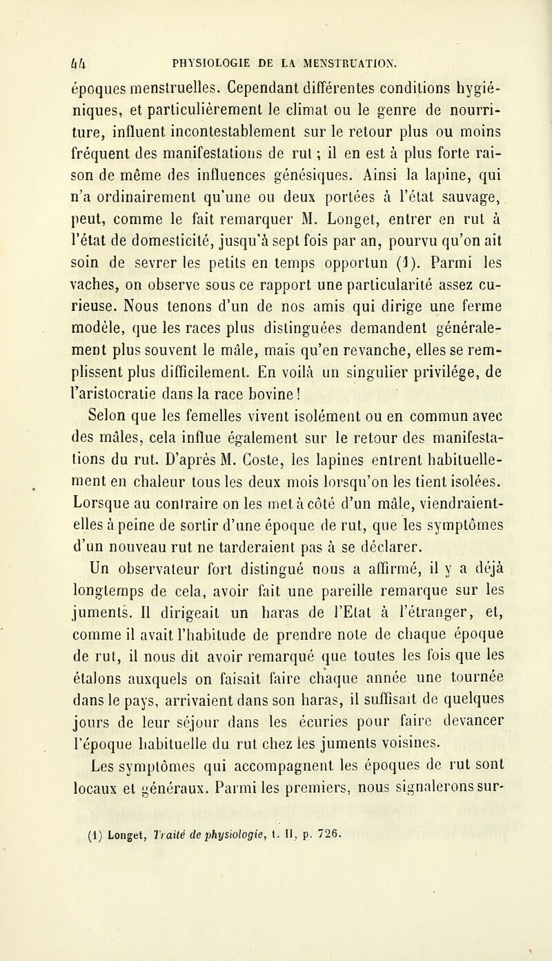 époques menstruelles. Cependant différentes conditions hygié- niques, et particulièrement le climat ou le genre de nourri- ture, influent incontestablement sur le retour plus ou moins fréquent des manifestations de rut ; il en est à plus forte rai- son de même des influences génésiques. Ainsi la lapine, qui n'a ordinairement qu'une ou deux portées à l'état sauvage, peut, comme le fait remarquer M. Longet, entrer en rut à l'état de domesticité, jusqu'à sept fois par an, pourvu qu'on ait soin de sevrer les petits en temps opportun (J). Parmi les vaches, on observe sous ce rapport une particularité assez cu- rieuse. Nous tenons d'un de nos amis qui dirige une ferme modèle, que les races plus distinguées demandent générale- ment plus souvent le mâle, mais qu'en revanche, elles se rem- plissent plus difficilement. En voilà un singulier privilège, de l'aristocratie dans la race bovine ! Selon que les femelles vivent isolément ou en commun avec des mâles, cela influe également sur le retour des manifesta- tions du rut. D'après M. Coste, les lapines entrent habituelle- ment en chaleur tous les deux mois lorsqu'on les tient isolées. Lorsque au conlraire on les met à côté d'un mâle, viendraient- elles à peine de sortir d'une époque de rut, que les symptômes d'un nouveau rut ne tarderaient pas à se déclarer. Un observateur fort distingué nous a affirmé, il y a déjà longtemps de cela, avoir fait une pareille remarque sur les juments. Il dirigeait un haras de l'Etat à l'étranger, et, comme il avait l'habitude de prendre note de chaque époque de rut, il nous dit avoir remarqué que toutes les fois que les étalons auxquels on faisait faire chaque année une tournée dans le pays, arrivaient dans son haras, il suffisait de quelques jours de leur séjour dans les écuries pour faire devancer l'époque habituelle du rut chez les juments voisines. Les symptômes qui accompagnent les époques de rut sont locaux et généraux. Parmi les premiers, nous signalerons sur- (1) Longet, Traité de physiologie, t. II, p. 726.