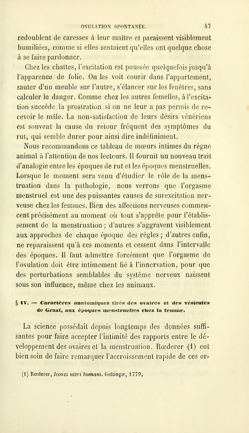 redoublent de caresses à leur maître et paraissent visiblement humiliées, comme si elles sentaient qu'elles ont quelque chose à se faire pardonner. Chez les chattes, l'excitation est poussée quelquefois jusqu'à l'apparence de folie. On les voit courir dans l'appartement, sauter d'un meuble sur l'autre, s'élancer sur les fenêtres, sans calculer le danger. Comme chez les autres femelles, à l'excita- tion succède, la prostration si on ne leur a pas permis de re- cevoir le mâle. La non-satisfaction de leurs désirs vénériens est souvent la cause du retour fréquent des symptômes du rut, qui semble durer pour ainsi dire indéfiniment. Nous recommandons ce tableau de mœurs intimes du règne animal à l'attention de nos lecteurs. Il fournit un nouveau trait d'analogie entre les époques de rut et les époques menstruelles. Lorsque le moment sera venu d'étudier le rôle de la mens- truation dans la pathologie, nous verrons que l'orgasme menstruel est une des puissantes causes de surexcitation ner- veuse chez les femmes. Bien des affections nerveuses commen- cent précisément au moment où tout s'apprête pour l'établis- sement de la menstruation ; d'autres s'aggravent visiblement aux approches de chaque époque des règles; d'autres enfin, ne reparaissent qu'à ces moments et cessent dans l'intervalle des époques. 11 faut admettre forcément que l'orgasme de l'ovulation doit être intimement lié à l'innervation, pour que des perturbations semblables du système nerveux naissent sous son influence, même chez les animaux. § IV. — Caractères affliîtGSMsqîses tires (Ses* ovaires et des vésicules de Graaf, aux époques «neissiraelles chez la femme» La science possédait depuis longtemps des données suffi- santes pour faire accepter l'intimité des rapports entre le dé- veloppement des ovaires et la menstruation. Rœderer (1) eut bien soin de faire remarquer l'accroissement rapide de ces or- (1) Rœderer, Icônes uteri humant. Gottingce, 1779.