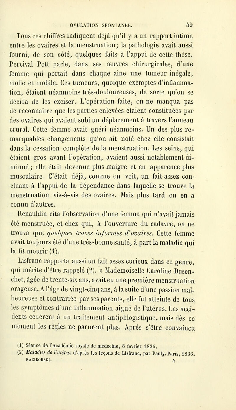 Tous ces chiffres indiquent déjà qu'il y a un rapport intime entre les ovaires et la menstruation; la pathologie avait aussi fourni, de son côté, quelques faits à l'appui de cette thèse. Percival Pott parle, dans ses œuvres chirurgicales, d'une femme qui portait dans chaque aine une tumeur inégale, molle et mobile. Ces tumeurs, quoique exemptes d'inflamma- tion, étaient néanmoins très-douloureuses, de sorte qu'on se décida de les exciser. L'opération faite, on ne manqua pas de reconnaître que les parties enlevées étaient constituées par des ovaires qui avaient subi un déplacement à travers l'anneau crural. Cette femme avait guéri néanmoins. Un des plus re- marquables changements qu'on ait noté chez elle consistait dans la cessation complète de la menstruation. Les seins, qui étaient gros avant l'opération, avaient aussi notablement di- minué ; elle était devenue plus maigre et en apparence plus musculaire. C'était déjà, comme on voit, un fait assez con- cluant à l'appui de la dépendance dans laquelle se trouve la menstruation vis-à-vis des ovaires. Mais plus tard on en a connu d'autres. Renauldin cita l'observation d'une femme qui n'avait jamais été menstruée, et chez qui, à l'ouverture du cadavre, on ne trouva que quelques traces informes d'ovaires. Cette femme avait toujours été d'une très-bonne santé, à part la maladie qui la fit mourir (1). Lisfranc rapporta aussi un fait assez curieux dans ce genre, qui mérite d'être rappelé (2). « Mademoiselle Caroline Dusen- chet, âgée de trente-six ans, avait eu une première menstruation orageuse. A l'âge de vingt-cinq ans, à la suite d'une passion mal- heureuse et contrariée par ses parents, elle fut atteinte de tous les symptômes d'une inflammation aiguë de l'utérus. Les acci- dents cédèrent à un traitement antiphlogistique, mais dès ce moment les règles ne parurent plus. Après s'être convaincu (1) Séance de l'Académie royale de médecine, 8 février 1826. (2) Maladies de l'utérus d'après les leçons de Lisfranc, par Pauly. Paris, 1836. RACIBORSKI. H