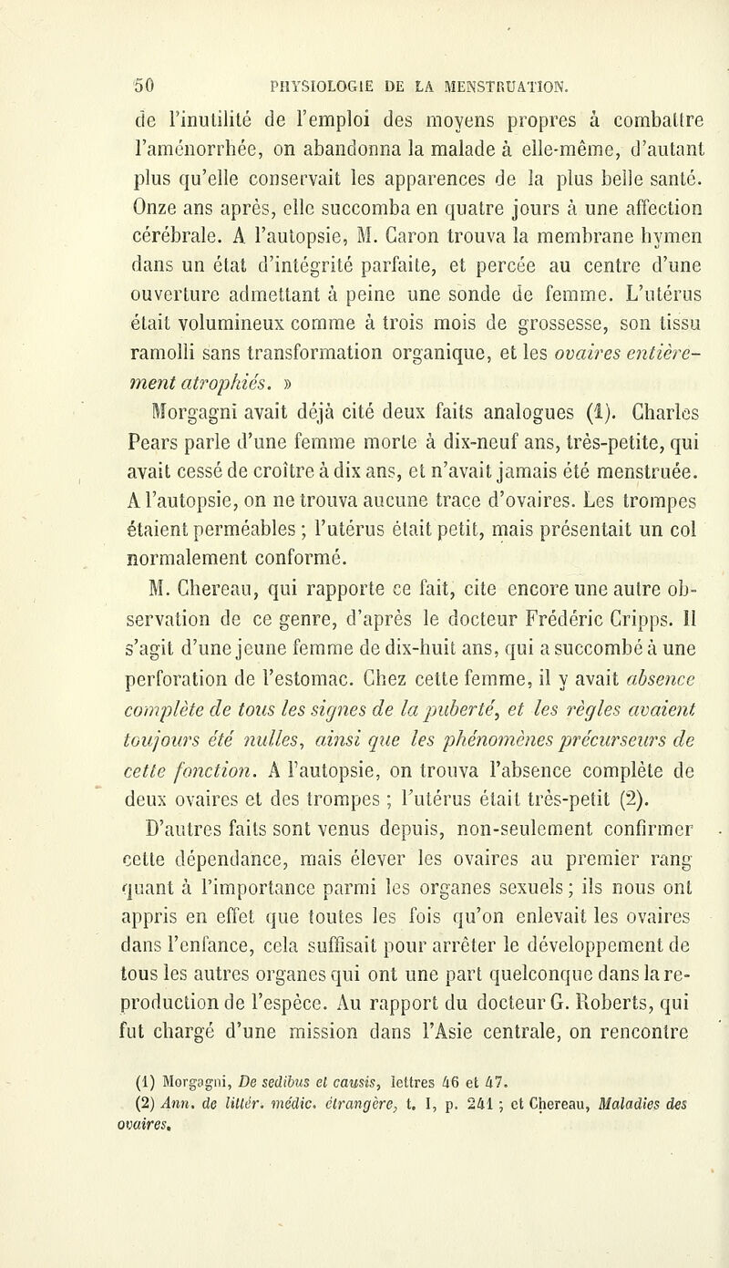 de l'inutilité de l'emploi des moyens propres à combattre l'aménorrhée, on abandonna la malade à elle-même, d'autant plus qu'elle conservait les apparences de la plus belle santé. Onze ans après, elle succomba en quatre jours à une affection cérébrale. A l'autopsie, M. Caron trouva la membrane hymen dans un état d'intégrité parfaite, et percée au centre d'une ouverture admettant à peine une sonde de femme. L'utérus était volumineux comme à trois mois de grossesse, son tissu ramolli sans transformation organique, et les ovaires entière- ment atrophiés. » Morgagnî avait déjà cité deux faits analogues (1). Charles Pears parle d'une femme morte à dix-neuf ans, très-petite, qui avait cessé de croître à dix ans, et n'avait jamais été menstruée. A l'autopsie, on ne trouva aucune trace d'ovaires. Les trompes étaient perméables ; l'utérus était petit, mais présentait un col normalement conformé. M. Chereau, qui rapporte ce fait, cite encore une autre ob- servation de ce genre, d'après le docteur Frédéric Cripps. 11 s'agit d'une jeune femme de dix-huit ans, qui a succombé à une perforation de l'estomac. Chez cette femme, il y avait absence complète de tous les signes de la puberté', et les règles avaient toujours été nulles, ainsi que les phénomènes précurseurs de cette fonction. A l'autopsie, on trouva l'absence complète de deux ovaires et des trompes ; Futérus était très-petit (2). D'autres faits sont venus depuis, non-seulement confirmer cette dépendance, mais élever les ovaires au premier rang quant à l'importance parmi les organes sexuels ; ils nous ont appris en effet que toutes les fois qu'on enlevait les ovaires dans l'enfance, cela suffisait pour arrêter le développement de tous les autres organes qui ont une part quelconque dans la re- production de l'espèce. Au rapport du docteur G. Roberts, qui fut chargé d'une mission dans l'Asie centrale, on rencontre (1) Morgagni, De sedibus et causis, lettres 46 et 47. (2) Ann. de litlêr. médic. étrangère, t. I, p. 241 ; et Chereau, Maladies des ovaires.