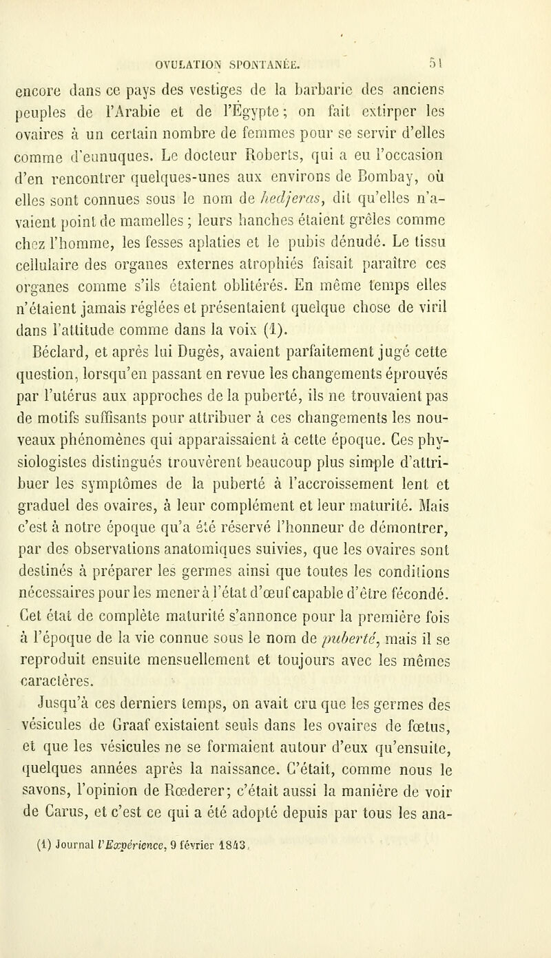 encore dans ce pays des vestiges de la barbarie des anciens peuples de l'Arabie et de l'Egypte ; on fait extirper les ovaires à un certain nombre de femmes pour se servir d'elles comme d'eunuques. Le docteur Roberls, qui a eu l'occasion d'en rencontrer quelques-unes aux environs de Bombay, où elles sont connues sous le nom de hedjeras, dit qu'elles n'a- vaient point de mamelles ; leurs hanches étaient grêles comme chez l'homme, les fesses aplaties et le pubis dénudé. Le tissu cellulaire des organes externes atrophiés faisait paraître ces organes comme s'ils étaient oblitérés. En même temps elles n'étaient jamais réglées et présentaient quelque chose de viril dans l'attitude comme dans la voix (1). Béclard, et après lui Dugès, avaient parfaitement jugé cette question, lorsqu'en passant en revue les changements éprouvés par l'utérus aux approches de la puberté, ils ne trouvaient pas de motifs suffisants pour attribuer à ces changements les nou- veaux phénomènes qui apparaissaient à cette époque. Ces phy- siologistes distingués trouvèrent beaucoup plus simple d'attri- buer les symptômes de la puberté à l'accroissement lent et graduel des ovaires, à leur complément et leur maturité. Mais c'est à notre époque qu'a été réservé l'honneur de démontrer, par des observations anatomiques suivies, que les ovaires sont destinés à préparer les germes ainsi que toutes les condiiions nécessaires pour les mènera l'état d'œuf capable d'être fécondé. Cet état de complète maturité s'annonce pour la première fois à l'époque de la vie connue sous le nom de puberté, mais il se reproduit ensuite mensuellement et toujours avec les mêmes caractères. Jusqu'à ces derniers temps, on avait cru que les germes des vésicules de Graaf existaient seuls dans les ovaires de fœtus, et que les vésicules ne se formaient autour d'eux qu'ensuite, quelques années après la naissance. C'était, comme nous le savons, l'opinion de Rœderer; c'était aussi la manière de voir de Carus, et c'est ce qui a été adopté depuis par tous les ana- (1) Journal VExpérience, 9 février 1343,