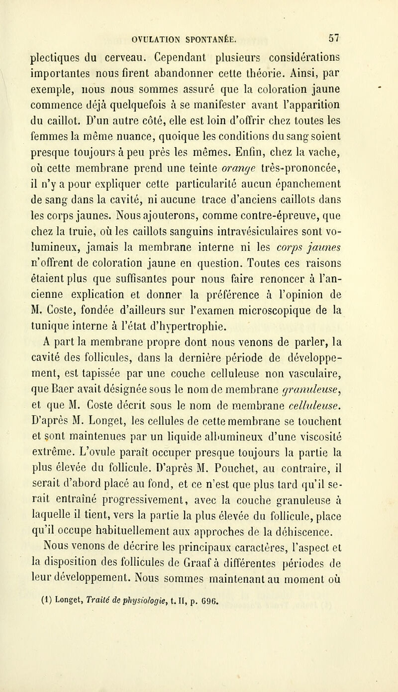 plectiques du cerveau. Cependant plusieurs considérations importantes nous firent abandonner cette théorie. Ainsi, par exemple, nous nous sommes assuré que la coloration jaune commence déjà quelquefois à se manifester avant l'apparition du caillot. D'un autre côté, elle est loin d'offrir chez toutes les femmes la même nuance, quoique les conditions du sang soient presque toujours à peu près les mêmes. Enfin, chez la vache, où cette membrane prend une teinte orange très-prononcée, il n'y a pour expliquer cette particularité aucun épanchement de sang dans la cavité, ni aucune trace d'anciens caillots dans les corps jaunes. Nous ajouterons, comme contre-épreuve, que chez la truie, où les caillots sanguins intravésiculaires sont vo- lumineux, jamais la membrane interne ni les corps jaunes n'offrent de coloration jaune en question. Toutes ces raisons étaient plus que suffisantes pour nous faire renoncer à l'an- cienne explication et donner la préférence à l'opinion de M. Coste, fondée d'ailleurs sur l'examen microscopique de la tunique interne à l'état d'hypertrophie. A part la membrane propre dont nous venons de parler, la cavité des follicules, dans la dernière période de développe- ment, est tapissée par une couche celluleuse non vasculaire, que Baer avait désignée sous le nom de membrane granuleuse, et que M. Coste décrit sous le nom de membrane celluleuse. D'après M. Longet, les cellules de cette membrane se touchent et sont maintenues par un liquide albumineux d'une viscosité extrême. L'ovule paraît occuper presque toujours la partie la plus élevée du follicule. D'après M. Pouchet, au contraire, il serait d'abord placé au fond, et ce n'est que plus tard qu'il se- rait entraîné progressivement, avec la couche granuleuse à laquelle il tient, vers la partie la plus élevée du follicule, place qu'il occupe habituellement aux approches de la déhiscence. Nous venons de décrire les principaux caractères, l'aspect et la disposition des follicules de Graaf à différentes périodes de leur développement. Nous sommes maintenant au moment où (1) Longet, Traité de physiologie, t. H, p. 696.