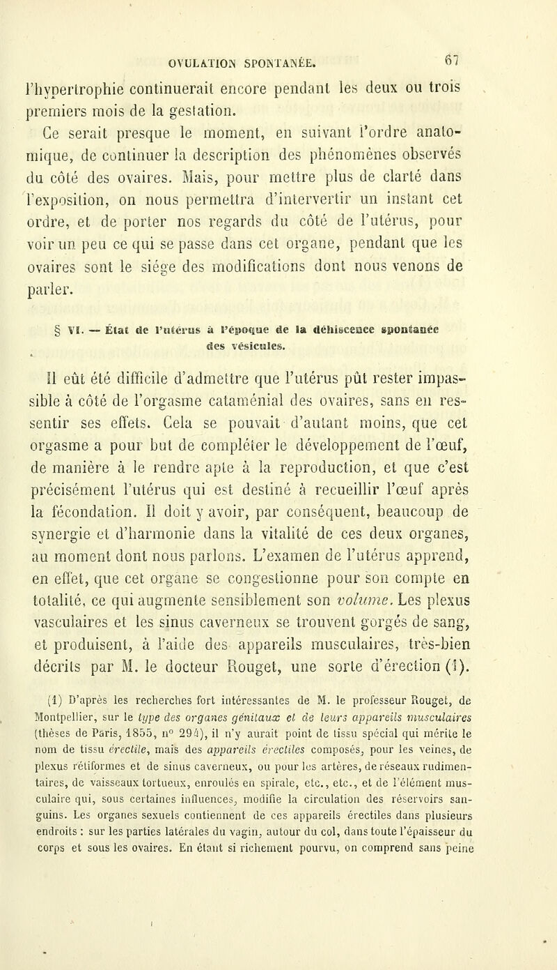 l'hypertrophie continuerait encore pendant les deux ou trois premiers mois de la gestation. Ce serait presque le moment, en suivant l'ordre anato- tfiique, de continuer la description des phénomènes observés du côté des ovaires. Mais, pour mettre plus de clarté dans l'exposition, on nous permettra d'intervertir un instant cet ordre, et de porter nos regards du côté de l'utérus, pour voir un peu ce qui se passe dans cet organe, pendant que les ovaires sont le siège des modifications dont nous venons de parier. § VI. — État de l'utérus à l'époque de la déhiscesace spontanée des vésicules. Il eût été difficile d'admettre que l'utérus pût rester impas- sible à côté de l'orgasme cataménial des ovaires, sans en res- sentir ses effets. Gela se pouvait d'autant moins, que cet orgasme a pour but de compléter le développement de l'œuf, de manière à ie rendre apte à la reproduction, et que c'est précisément l'utérus qui est destiné à recueillir l'œuf après la fécondation. Il doit y avoir, par conséquent, beaucoup de synergie et d'harmonie dans la vitalité de ces deux organes, au moment dont nous parlons. L'examen de l'utérus apprend, en effet, que cet organe se congestionne pour son compte en totalité, ce qui augmente sensiblement son volume. Les plexus vascuîaires et les sinus caverneux se trouvent gorgés de sang, et produisent, à l'aide des appareils musculaires, très-bien décrits par M. le docteur Rouget, une sorte d'érection (1). (1) D'après les recherches fort intéressantes de M. le professeur Rouget, de Montpellier, sur le type des organes génitaux et de leurs appareils musculaires (thèses de Paris, 1855, n° 294), il n'y aurait point de tissu spécial qui mérite le nom de tissu érectile, mais des appareils érecliles composés^ pour les \'eines, de plexus rétiformes et de sinus caverneux, ou pour les artères, de réseaux rudimen- taircs, de vaisseaux tortueux, enroulés en spirale, etc., etc., et de l'élément mus- culaire qui, sous certaines influences., modifie la circulation des réservoirs san- guins. Les organes sexuels contiennent de ces appareils érectiles dans plusieurs endroits : sur les parties latérales du vagin, autour du col, dans toute l'épaisseur du corps et sous les ovaires. En étant si richement pourvu, on comprend sans peine