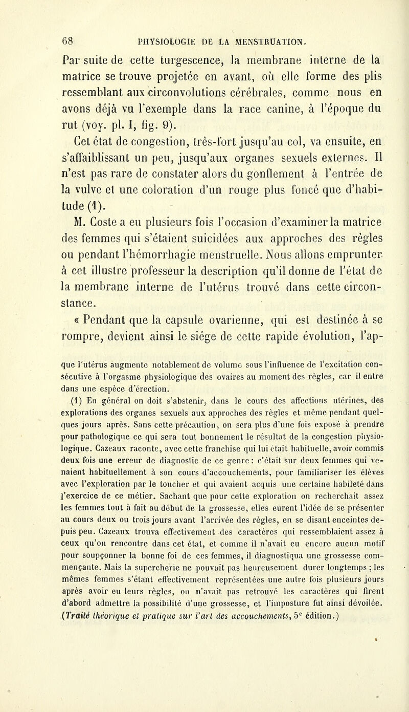 Par suite de cette turgescence, la membrane interne de la matrice se trouve projetée en avant, où elle forme des plis ressemblant aux circonvolutions cérébrales, comme nous en avons déjà vu l'exemple dans la race canine, à l'époque du rut (voy. pi. I, figi 9). Cet état de congestion, très-fort jusqu'au col, va ensuite, en s'affaiblissant un peu, jusqu'aux organes sexuels externes. Il n'est pas rare de constater alors du gonflement à l'entrée de la vulve et une coloration d'un rouge plus foncé que d'habi- tude (1). M. Coste a eu plusieurs fois l'occasion d'examiner la matrice des femmes qui s'étaient suicidées aux approches des règles ou pendant l'héinorrhagie menstruelle. Nous allons emprunter à cet illustre professeur la description qu'il donne de l'état de la membrane interne de l'utérus trouvé clans cette circon- stance. « Pendant que la capsule ovarienne, qui est destinée à se rompre, devient ainsi le siège de cette rapide évolution, l'ap- que l'utérus augmente notablement de volume sous l'influence de l'excitation con- sécutive à l'orgasme physiologique des ovaires au moment des règles, car il entre dans une espèce d'érection. (1) En général on doit s'abstenir, clans le cours des affections utérines, des explorations des organes sexuels aux approches des règles et même pendant quel- ques jours après. Sans cette précaution, on sera plus d'une fois exposé à prendre pour pathologique ce qui sera tout bonnement le résultat de la congestion physio- logique. Cazeaux raconte, avec cette franchise qui lui était habituelle, avoir commis deux fois une erreur de diagnostic de ce genre : c'était sur deux femmes qui ve- naient habituellement à son cours d'accouchements, pour familiariser les élèves avec l'exploration par le toucher et qui avaient acquis une certaine habileté dans l'exercice de ce métier. Sachant que pour cette exploration on recherchait assez les femmes tout à fait au début de la grossesse, elles eurent l'idée de se présenter au cours deux ou trois jours avant l'arrivée des règles, en se disant enceintes de- puis peu. Cazeaux trouva effectivement des caractères qui ressemblaient assez à Ceux qu'on rencontre dans cet état, et comme il n'avait eu encore aucun motif pour soupçonner la bonne foi de ces femmes, il diagnostiqua une grossesse com- mençante. Mais la supercherie ne pouvait pas heureusement durer longtemps ; les mêmes femmes s'étant effectivement représentées une autre fois plusieurs jours après avoir eu leurs règles, on n'avait pas retrouvé les caractères qui firent d'abord admettre la possibilité d'une grossesse, et l'imposture fut ainsi dévoilée. (Traité théorique et pratique sur l'art des accouchements, 5e édition.)