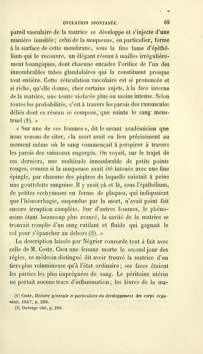 pareil vasculaire de la matrice se développe et s'injecte d'une manière inusitée; celui de la muqueuse, en particulier, forme à la surface de cette membrane, sous la fine lame d'épithé- lium qui le recouvre, un élégant réseau à mailles irrégulière- ment losangiques, dont chacune encadre l'orifice de l'un des innombrables tubes glandulaires qui la constituent presque tout entière. Cette réticulation vasculaire est si prononcée et si riche, qu'elle donne, chez certains sujets, à la face interne de la matrice, une teinte violacée plus ou moins intense. Selon toutes les probabilités, c'est à travers les parois des ramuscules déliés dont ce réseau se compose,' que suinte le sang mens- truel (1). » « Sur une de ces femmes », dit le savant académicien que nous venons de citer, a la mort avait eu lieu précisément au moment même où le sang commençait à perspirer à travers les parois des vaisseaux engorgés. On voyait, sur le trajet de ces derniers, une multitude innombrable de petits points rouges, comme si la muqueuse avait été tatouée avec une fine épingle, par chacune des piqûres de laquelle suintait à peine une gouttelette sanguine. Il y avait çà et là, sous l'épithélium, de petites ecchymoses en forme de plaques, qui indiquaient que l'hémorrhagie, suspendue par la mort, n'avait point fait encore irruption complète. Sur d'autres femmes, le phéno- mène étant beaucoup plus avancé, la cavité de la matrice se trouvait remplie d'un sang rutilant et fluide qui gagnait le col pour s'épancher au dehors (2). » La description laissée par Négrier concorde tout à fait avec celle de M. Coste. Chez une femme morte le second jour des règles, ce médecin distingué dit avoir trouvé la matrice d'un tiers plus volumineuse qu'à l'état ordinaire; ses faces étaient les parties les plus imprégnées de sang. Le péritoine utérin ne portait aucune trace d'inflammation; les lèvres de la ma- (1) Coste, Histoire générale el particulière du développement des corps orga- nisés, 1847, p. 208. (2) Ouvrage cité, p. 206.