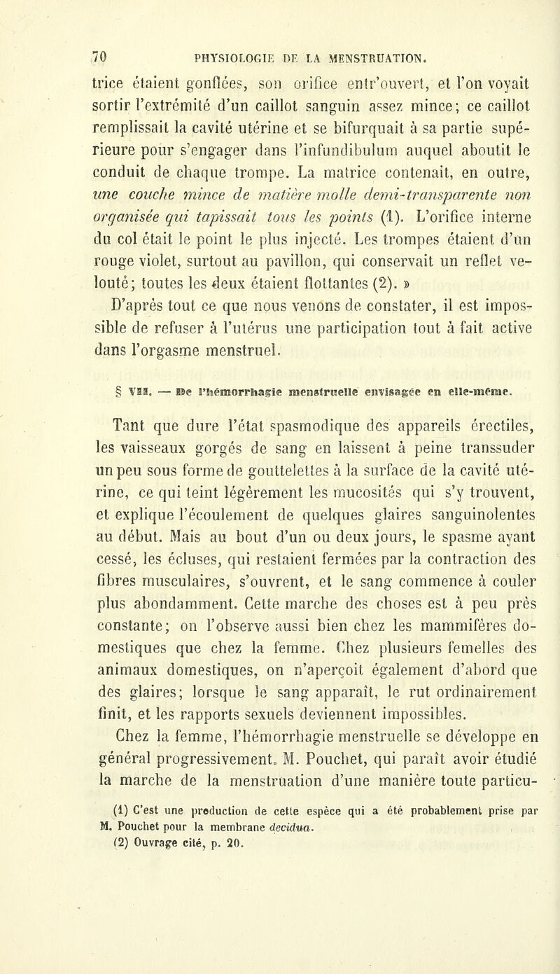 trice étaient gonflées, son orifice entr'ouvert, et l'on voyait sortir l'extrémité d'un caillot sanguin assez mince; ce caillot remplissait la cavité utérine et se bifurquait à sa partie supé- rieure pour s'engager dans l'infundibulum auquel aboutit le conduit de chaque trompe. La matrice contenait, en outre, une couche mince de matière molle demi-transparente non organisée qui tapissait tous les points (1). L'orifice interne du col était le point le plus injecté. Les trompes étaient d'un rouge violet, surtout au pavillon, qui conservait un reflet ve- louté; toutes les deux étaient flottantes (2). » D'après tout ce que nous venons de constater, il est impos- sible de refuser à l'utérus une participation tout à fait active dans l'orgasme menstruel. § vis. — ne l'hémorrhagïe raensSrsielle eswisagee en elle-même. Tant que dure l'état spasmodique des appareils érectiles, les vaisseaux gorgés de sang en laissent à peine transsuder un peu sous forme de gouttelettes à la surface de la cavité uté- rine, ce qui teint légèrement les mucosités qui s'y trouvent, et explique l'écoulement de quelques glaires sanguinolentes au début. Mais au bout d'un ou deux jours, le spasme ayant cessé, les écluses, qui restaient fermées par la contraction des fibres musculaires, s'ouvrent, et le sang commence à couler plus abondamment. Cette marche des choses est à peu près constante; on l'observe aussi bien chez les mammifères do- mestiques que chez la femme. Chez plusieurs femelles des animaux domestiques, on n'aperçoit également d'abord que des glaires; lorsque le sang apparaît, le rut ordinairement finit, et les rapports sexuels deviennent impossibles. Chez la femme, l'hémorrhagie menstruelle se développe en général progressivement M. Pouchet, qui paraît avoir étudié la marche de la menstruation d'une manière toute particu- (1) C'est une production de cette espèce qui a été probablement prise par M. Pouchet pour la membrane decidua. (2) Ouvrage cité, p. 20.
