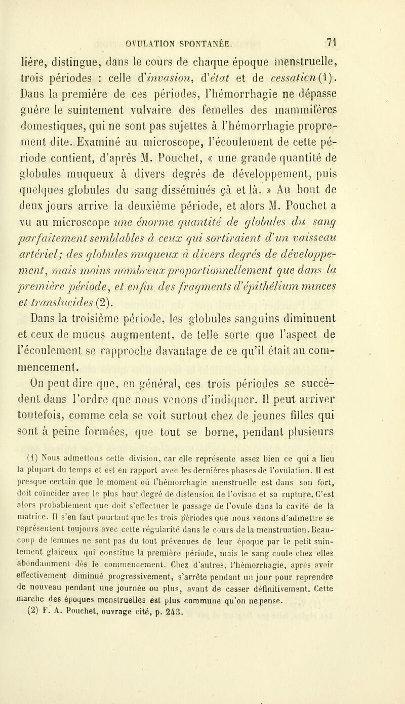 lière, distingue, dans le cours de chaque époque menstruelle, trois périodes : celle d'invasion, à'état et de cessation(l}.. Dans la première de ces périodes, l'hémorrhagie ne dépasse guère le suintement vulvaire des femelles des mammifères domestiques, qui ne sont pas sujettes à l'hémorrhagie propre- ment dite..Examiné au microscope, l'écoulement de cette pé- riode contient, d'après M. Pouchet, « une grande quantité de globules muqueux à divers degrés de -développement, puis quelques globules du sang disséminés çà et là. » Au bout de deux jours arrive la deuxième période, et alors M. Pouchet a vu au microscope une énorme quantité de globules du sang 'parfaitement semblables à ceux qui sortiraient d'un vaisseau artériel; des globules muqueux à divers degrés de développe- ment, mais moins nombreux proportionnellement que dans la première période, et enfin des fragments cl'épithélium minces et translucides (2). Dans la troisième période, les globules sanguins diminuent et ceux de mucus augmentent, de telle sorte que l'aspect de l'écoulement se rapproche davantage de ce qu'il était au com- mencement. On peut dire que, en général, ces trois périodes se succè- dent dans l'ordre que nous venons d'indiquer. Il peut arriver toutefois, comme cela se voit surtout chez de jeunes filles qui sont à peine formées, que tout se borne, pendant plusieurs (1) Nous admettons cette division, car elle représente assez bien ce qui a lieu la plupart du temps et est en rapport avec les dernières phases de l'ovulation. 11 est presque certain que le moment où l'hémorrhagie menstruelle est dans son fort, doit coïncider avec le plus haut degré de distension de l'ovisac et sa rupture. C'est alors probablement que doit s'effectuer le passage de l'ovule dans la cavité de la matrice. Il s'en faut pourtant que les trois périodes que nous venons d'admettre se représentent toujours avec cette régularité dans le cours delà menstruation.Beau- coup de femmes ne sont pas du tout prévenues de leur époque par le petit suin- tement glaireux qui constitue la première période, mais le sang coule chez elles abondamment dès le commencement. Chez d'autres, l'hémorrhagie, après avoir effectivement diminué progressivement, s'arrête pendant un jour pour reprendre de nouveau pendant une journée ou plus, avant de cesser définitivement. Cette marche des époques menstruelles est plus commune qu'on ne pense. (2) F. A. Pouchet, ouvrage cité, p. 243.