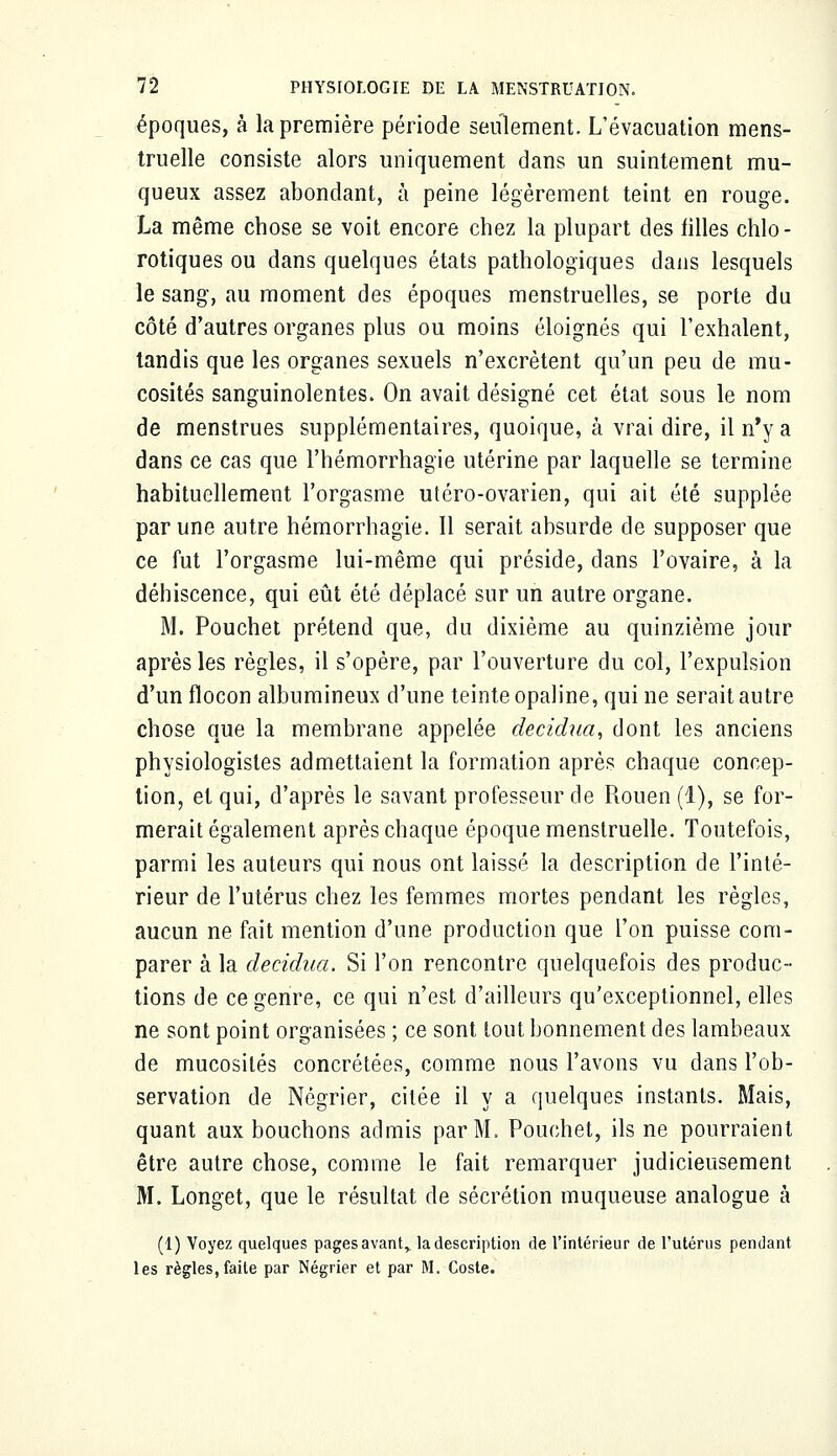 époques, à la première période seulement. L'évacuation mens- truelle consiste alors uniquement dans un suintement mu- queux assez abondant, à peine légèrement teint en rouge. La même chose se voit encore chez la plupart des filles chlo - rotiques ou dans quelques états pathologiques dans lesquels le sang, au moment des époques menstruelles, se porte du côté d'autres organes plus ou moins éloignés qui l'exhalent, tandis que les organes sexuels n'excrètent qu'un peu de mu- cosités sanguinolentes. On avait désigné cet état sous le nom de menstrues supplémentaires, quoique, à vrai dire, il n'y a dans ce cas que l'hémorrhagie utérine par laquelle se termine habituellement l'orgasme utéro-ovarien, qui ait été supplée par une autre hémorrhagie. Il serait absurde de supposer que ce fut l'orgasme lui-même qui préside, dans l'ovaire, à la déhiscence, qui eût été déplacé sur un autre organe. M. Pouchet prétend que, du dixième au quinzième jour après les règles, il s'opère, par l'ouverture du col, l'expulsion d'un flocon albumineux d'une teinte opaline, qui ne serait autre chose que la membrane appelée decidua, dont les anciens physiologistes admettaient la formation après chaque concep- tion, et qui, d'après le savant professeur de Rouen (1), se for- merait également après chaque époque menstruelle. Toutefois, parmi les auteurs qui nous ont laissé la description de l'inté- rieur de l'utérus chez les femmes mortes pendant les règles, aucun ne fait mention d'une production que l'on puisse com- parer à la decidua, Si l'on rencontre quelquefois des produc- tions de ce genre, ce qui n'est d'ailleurs qu'exceptionnel, elles ne sont point organisées ; ce sont tout bonnement des lambeaux de mucosités concrétées, comme nous l'avons vu dans l'ob- servation de Négrier, citée il y a quelques instants. Mais, quant aux bouchons admis par M. Pouchet, ils ne pourraient être autre chose, comme le fait remarquer judicieusement M. Longet, que le résultat de sécrétion muqueuse analogue à (1) Voyez quelques pages avant,, la description de l'intérieur de l'utérus pendant les règles,faite par Négrier et par M. Coste.