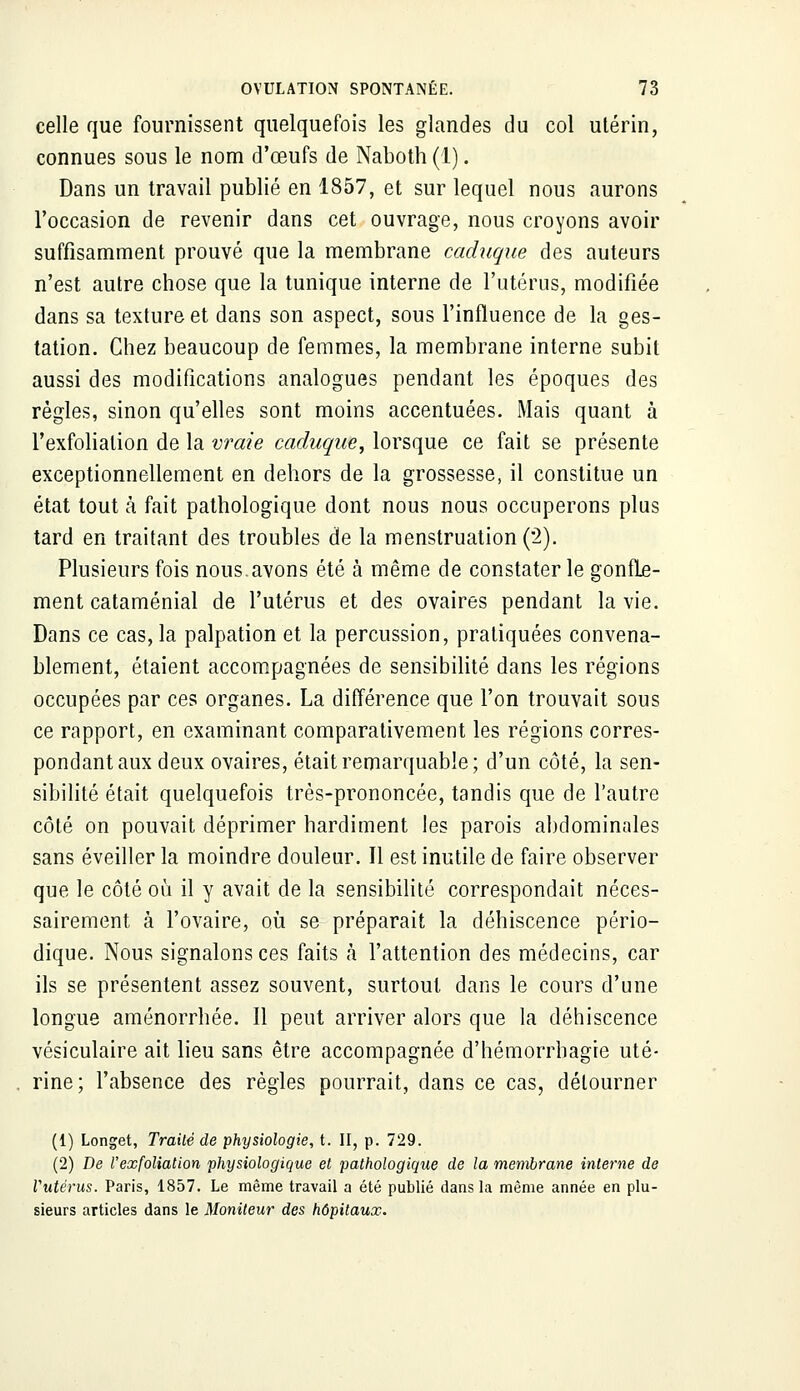 celle que fournissent quelquefois les glandes du col utérin, connues sous le nom d'œufs de Naboth (1). Dans un travail publié en 1857, et sur lequel nous aurons l'occasion de revenir dans cet ouvrage, nous croyons avoir suffisamment prouvé que la membrane caduque des auteurs n'est autre chose que la tunique interne de l'utérus, modifiée dans sa texture et dans son aspect, sous l'influence de la ges- tation. Chez beaucoup de femmes, la membrane interne subit aussi des modifications analogues pendant les époques des règles, sinon qu'elles sont moins accentuées. Mais quant à l'exfolialion de la vraie caduque, lorsque ce fait se présente exceptionnellement en dehors de la grossesse, il constitue un état tout à fait pathologique dont nous nous occuperons plus tard en traitant des troubles de la menstruation (*2). Plusieurs fois nous.avons été à même de constater le gonfle- ment cataménial de l'utérus et des ovaires pendant la vie. Dans ce cas, la palpation et la percussion, pratiquées convena- blement, étaient accompagnées de sensibilité dans les régions occupées par ces organes. La différence que l'on trouvait sous ce rapport, en examinant comparativement les régions corres- pondant aux deux ovaires, était remarquable; d'un côté, la sen- sibilité était quelquefois très-prononcée, tandis que de l'autre côté on pouvait déprimer hardiment les parois abdominales sans éveiller la moindre douleur. Il est inutile de faire observer que le côté où il y avait de la sensibilité correspondait néces- sairement à l'ovaire, où se préparait la déhiscence pério- dique. Nous signalons ces faits à l'attention des médecins, car ils se présentent assez souvent, surtout dans le cours d'une longue aménorrhée. Il peut arriver alors que la déhiscence vésiculaire ait lieu sans être accompagnée d'hémorrhagie uté- rine; l'absence des règles pourrait, dans ce cas, détourner (1) Longet, Traité de physiologie, t. II, p. 729. (2) De l'exfoliation physiologique et pathologique de la membrane interne de Vutérus. Paris, 1857. Le même travail a été publié dans la même année en plu- sieurs articles dans le Moniteur des hôpitaux.