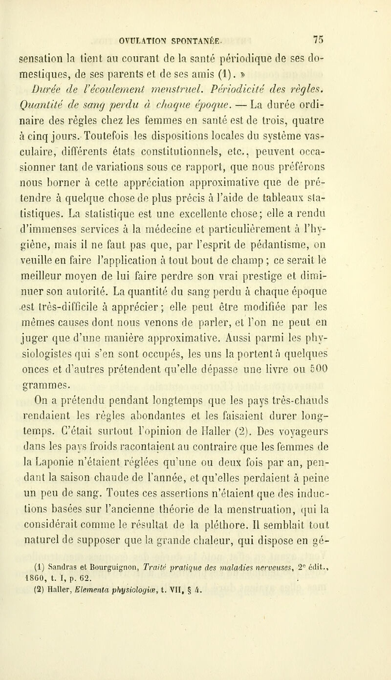 sensation la lient au courant de la santé périodique de ses do- mestiques, de ses parents et de ses amis (1). s Durée de l'écoulement menstruel. Périodicité des règles. Quantité de sang perdu à chaque époque. — La durée ordi- naire des règles chez les femmes en santé est de trois, quatre à cinq jours. Toutefois les dispositions locales du système vas- culaire, différents états constitutionnels, etc., peuvent occa- sionner tant de variations sous ce rapport, que nous préférons nous borner à cette appréciation approximative que de pré- tendre à quelque chose de plus précis à l'aide de tableaux sta- tistiques. La statistique est une excellente chose; elle a rendu d'immenses services à la médecine et particulièrement à l'hy- giène, mais il ne faut pas que, par l'esprit de pédantisme, on veuille en faire l'application à tout bout de champ ; ce serait le meilleur moyen de lui faire perdre son vrai prestige et dimi- nuer son autorité. La quantité du sang perdu à chaque époque -est très-difficile à apprécier ; elle peut être modifiée par les mêmes causes dont nous venons de parler, et Ton ne peut en juger que d'une manière approximative. Aussi parmi les phy- siologistes qui s'en sont occupés, les uns la portent h quelques onces et d'autres prétendent qu'elle dépasse une livre ou 500 grammes. On a prétendu pendant longtemps que les pays très-chauds rendaient les règles abondantes et les faisaient durer long- temps. C'était surtout l'opinion de Haller (2). Des voyageurs dans les pays froids racontaient au contraire que les femmes de la Laponie n'étaient réglées qu'une ou deux fois par an, pen- dant la saison chaude de l'année, et qu'elles perdaient à peine un peu de sang. Toutes ces assertions n'étaient que des induc- tions basées sur l'ancienne théorie de la menstruation, qui la considérait comme le résultat de la pléthore. Il semblait tout naturel de supposer que la grande chaleur, qui dispose en gé- (1) Sandras et Bourguignon, Traité pratique des maladies nerveuses, 2e édit., 1860, t. I, p. 62. (2) Haller, Elementa physiologiœ, t. VII, § 4.