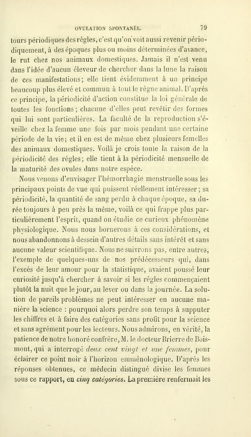 tours périodiques des règles, c'est qu'on'voit aussi revenir pério- diquement, à des époques plus ou moins déterminées d'avance, le rut chez nos animaux domestiques. Jamais il n'est venu dans l'idée d'aucun éleveur de chercher dans la lune la raison de ces manifestations; elle tient évidemment à un principe beaucoup plus élevé et commun à tout le règne animal. D'après ce principe, la périodicité d'action constitue la loi générale de toutes les fonctions ; chacune d'elles peut revêtir des formes qui lui sont particulières. La faculté de la reproduction s'é- veille chez la femme une fois par mois pendant une certaine période de la vie; et il en est de même chez plusieurs femelles des animaux domestiques. Voilà je crois toute la raison de la périodicité des règles; elle tient à la périodicité mensuelle de la maturité des ovules dans notre espèce. Nous venons d'envisager l'hémorrhagie menstruelle sous les principaux points de vue qui puissent réellement intéresser; sa périodicité, la quantité de sang perdu à chaque époque, sa du- rée toujours à peu près la même, voilà ce qui frappe plus par- ticulièrement l'esprit, quand on étudie ce curieux phénomène physiologique. Nous nous bornerons à ces considérations, et nous abandonnons à dessein d'autres détails sans intérêt et sans aucune valeur scientifique. Nous ne suivrons pas, entre autres, l'exemple de quelques-uns de nos prédécesseurs qui, dans l'excès de leur amour pour la statistique, avaient poussé leur curiosité jusqu'à chercher à savoir si les règles commençaient plutôt la nuit que le jour, au lever ou dans la journée. La solu- tion de pareils problèmes ne peut intéresser en aucune ma- nière la science : pourquoi alors perdre son temps à supputer les chiffres et à faire des catégories sans profit pour la science et sans agrément pour les lecteurs. Nous admirons, en vérité, la patience de notre honoré confrère, M. le docteur Brierre de Bois- mont, qui a interrogé deux cent vingt et une femmes, pour éclairer ce point noir à l'horizon emménologïque. D'après les réponses obtenues, ce médecin distingué divise les femmes sous ce rapport, en cinq catégories. La première renfermait les