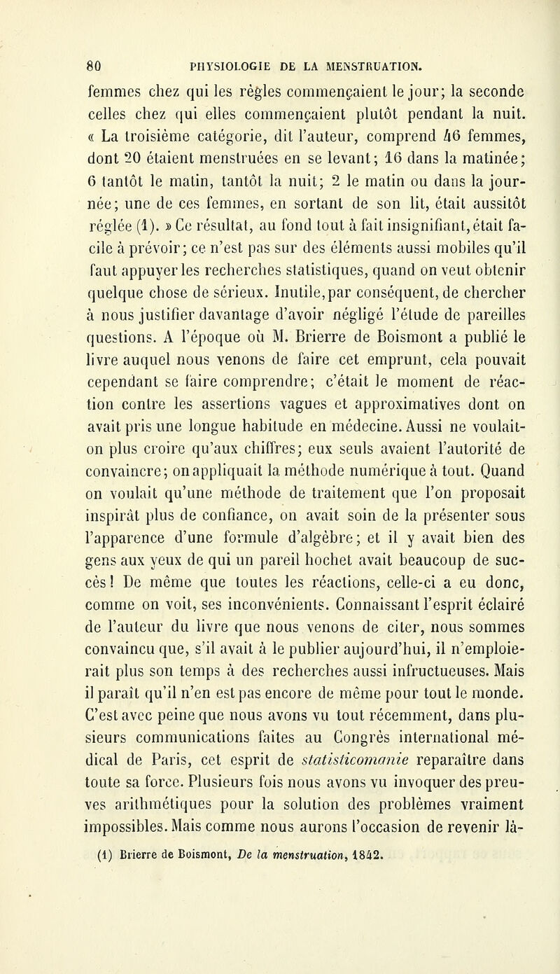 femmes chez qui les règles commençaient le jour; la seconde celles chez qui elles commençaient plutôt pendant la nuit. « La troisième catégorie, dit Fauteur, comprend kQ femmes, dont 20 étaient menstruées en se levant; 16 dans la matinée; 6 tantôt le matin, tantôt la nuit; 2 le matin ou dans la jour- née; une de ces femmes, en sortant de son lit, était aussitôt réglée (1). » Ce résultat, au fond tout à fait insignifiant, était fa- cile à prévoir; ce n'est pas sur des éléments aussi mobiles qu'il faut appuyer les recherches statistiques, quand on veut obtenir quelque chose de sérieux. Inutile,par conséquent, de chercher à nous justifier davantage d'avoir négligé l'étude de pareilles questions. A l'époque où M. Brierre de Boismont a publié le livre auquel nous venons de faire cet emprunt, cela pouvait cependant se faire comprendre; c'était le moment de réac- tion contre les assertions vagues et approximatives dont on avait pris une longue habitude en médecine. Aussi ne voulait- on plus croire qu'aux chiffres; eux seuls avaient l'autorité de convaincre; on appliquait la méthode numérique à tout. Quand on voulait qu'une méthode de traitement que l'on proposait inspirât plus de confiance, on avait soin de la présenter sous l'apparence d'une formule d'algèbre; et il y avait bien des gens aux yeux de qui un pareil hochet avait beaucoup de suc- cès ! De même que toutes les réactions, celle-ci a eu donc, comme on voit, ses inconvénients. Connaissant l'esprit éclairé de l'auteur du livre que nous venons de citer, nous sommes convaincu que, s'il avait à le publier aujourd'hui, il n'emploie- rait plus son temps à des recherches aussi infructueuses. Mais il paraît qu'il n'en est pas encore de même pour tout le monde. C'est avec peine que nous avons vu tout récemment, dans plu- sieurs communications faites au Congrès international mé- dical de Paris, cet esprit de statisticomanie reparaître dans toute sa force. Plusieurs fois nous avons vu invoquer des preu- ves arithmétiques pour la solution des problèmes vraiment impossibles. Mais comme nous aurons l'occasion de revenir là- (1) Brierre de Boismont, De la menstruation, 1842.
