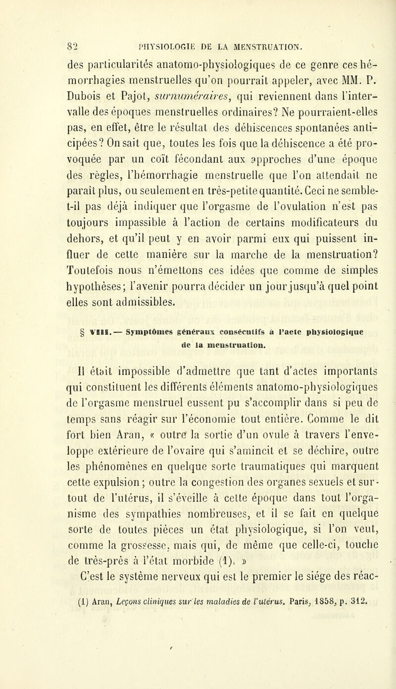 des particularités anatomophysioiogiques de ce genre ceshé- morrhagies menstruelles qu'on pourrait appeler, avec MM. P. Dubois et Pajot, surnuméraires, qui reviennent dans l'inter- valle des époques menstruelles ordinaires? Ne pourraient-elles pas, en effet, être le résultat des déhiscences spontanées anti- cipées? On sait que, toutes les fois que ladéhiscence a été pro- voquée par un coït fécondant aux approches d'une époque des règles, l'hémorrhagie menstruelle que l'on attendait ne paraît plus, ou seulement en très-petite quantité. Ceci ne semble- t-il pas déjà indiquer que l'orgasme de l'ovulation n'est pas toujours impassible à l'action de certains modificateurs du dehors, et qu'il peut y en avoir parmi eux qui puissent in- fluer de cette manière sur la marche de la menstruation? Toutefois nous n'émettons ces idées que comme de simples hypothèses; l'avenir pourra décider un jour jusqu'à quel point elles sont admissibles. § VB8S.— Symptômes généraux consécutifs à l'acte physiologique de la menstruation. Il était impossible d'admettre que tant d'actes importants qui constituent les différents éléments anatomo-physiologiques de l'orgasme menstruel eussent pu s'accomplir dans si peu de temps sans réagir sur l'économie tout entière. Comme le dit fort bien Aran, « outre la sortie d'un ovule à travers l'enve- loppe extérieure de l'ovaire qui s'amincit et se déchire, outre les phénomènes en quelque sorte traumatiques qui marquent cette expulsion ; outre la congestion des organes sexuels et sur- tout de l'utérus, il s'éveille à cette époque dans tout l'orga- nisme des sympathies nombreuses, et il se fait en quelque sorte de toutes pièces un état physiologique, si l'on veut, comme la grossesse, mais qui, de même que celle-ci, touche de très-près à l'état morbide (1). » C'est le système nerveux qui est le premier le siège des réac- (1) Aran, Leçons cliniques sur'les maladies de l'utérus, Paris, 1858, p. 312.