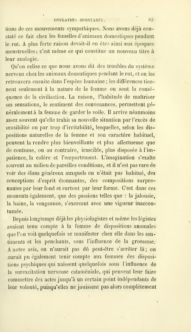 tions de ces mouvements sympathiques. Nous avons déjà con- staté ce fait chez les femelles d'animaux domestiques pendant le rut. A plus forte raison devait-il en être ainsi aux époques menstruelles; c'est même ce qui constitue un nouveau titre à leur analogie. Qu'on relise ce que nous avons dit des troubles du système nerveux chez les animaux domestiques pendant le rut, et on les retrouvera ensuite dans l'espèce humaine ; les différences tien- nent seulement à la nature de la femme ou sont la consé- quence de la civilisation. La raison, l'habitude de maîtriser ses sensations, le sentiment des convenances, permettent gé- néralement à la femme de garder le voile. Il arrive néanmoins assez souvent qu'elle trahit sa nouvelle situation par l'excès de sensibilité ou par trop d'irritabilité, lesquelles, selon les dis- positions naturelles de la femme et son caractère habituel, peuvent la rendre plus bienveillante et plus affectueuse que de coutume, ou au contraire, irascible, plus disposée à l'im- patience, la colère et l'emportement. L'imagination s'exalte souvent au milieu de pareilles conditions, et il n'est pas rare de voir des élans généreux auxquels on n'était pas habitué, des conceptions d'esprit étonnantes, des compositions surpre- nantes par leur fond et surtout par leur forme. C'est dans ces moments également, que des passions telles que : la jalousie, la haine, la vengeance, s'exercent avec une vigueur inaccou- tumée. Depuis longtemps déjà les physiologistes et même les légistes avaient tenu compte à la femme de dispositions anomales que l'on voit quelquefois se manifester chez elle dans les sen- timents et les penchants, sous l'influence de la grossesse. A notre avis, on n'aurait pas dû peut-être s'arrêter là; on aurait pu également tenir compte aux femmes des disposi- tions psychiques qui naissent quelquefois sous l'influence de la surexcitation nerveuse cataméniale, qui peuvent leur faire commettre des actes jusqu'à un certain point indépendants de leur volonté, puisqu'elles ne jouissent pas alors complètement
