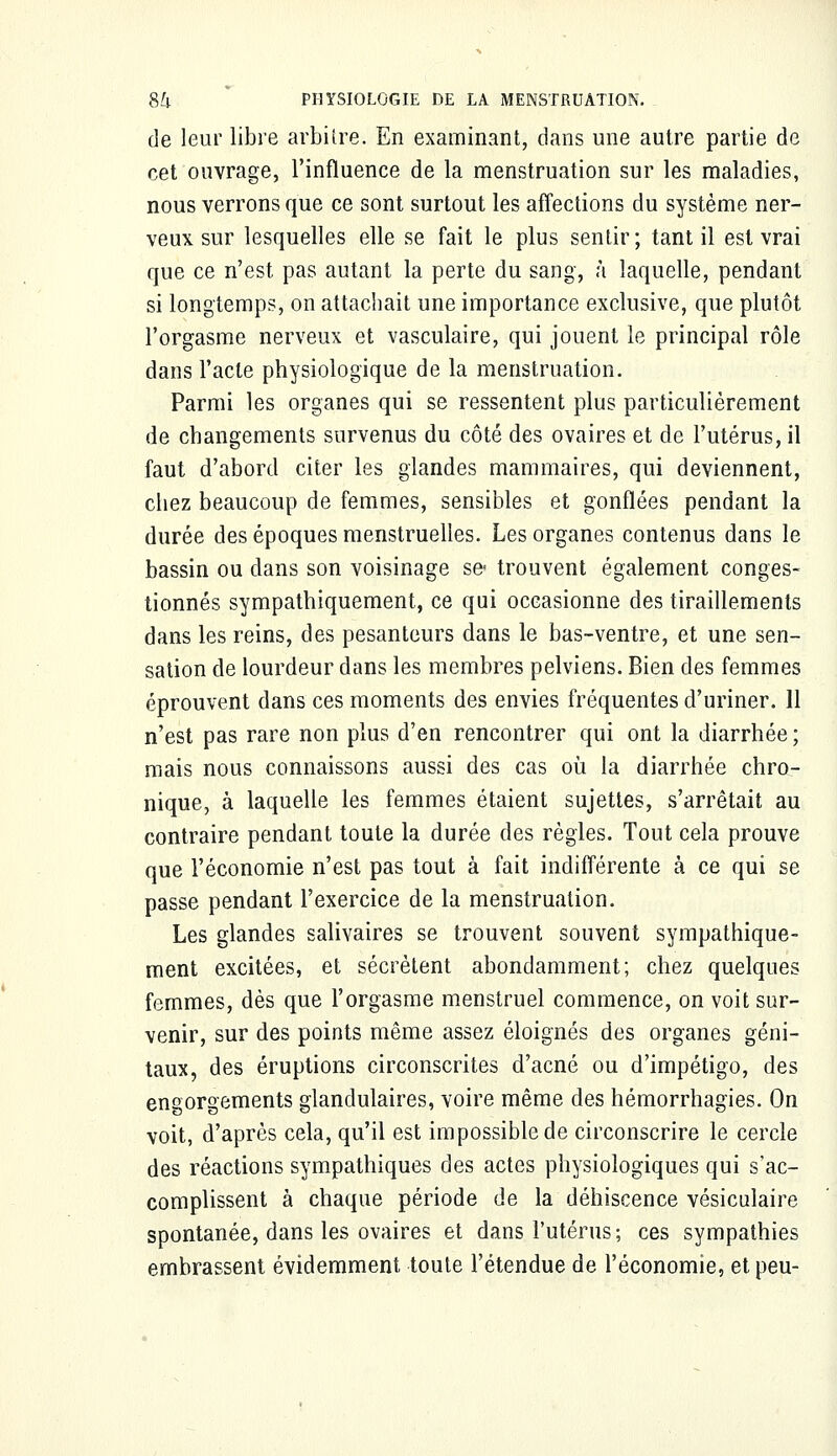 de leur libre arbitre. En examinant, dans une autre partie de cet ouvrage, l'influence de la menstruation sur les maladies, nous verrons que ce sont surtout les affections du système ner- veux sur lesquelles elle se fait le plus sentir; tant il est vrai que ce n'est pas autant la perte du sang, à laquelle, pendant si longtemps, on attachait une importance exclusive, que plutôt l'orgasme nerveux et vasculaire, qui jouent le principal rôle dans l'acte physiologique de la menstruation. Parmi les organes qui se ressentent plus particulièrement de changements survenus du côté des ovaires et de l'utérus, il faut d'abord citer les glandes mammaires, qui deviennent, chez beaucoup de femmes, sensibles et gonflées pendant la durée des époques menstruelles. Les organes contenus dans le bassin ou clans son voisinage se- trouvent également conges- tionnés sympathiquement, ce qui occasionne des tiraillements dans les reins, des pesanteurs dans le bas-ventre, et une sen- sation de lourdeur dans les membres pelviens. Bien des femmes éprouvent dans ces moments des envies fréquentes d'uriner. 11 n'est pas rare non plus d'en rencontrer qui ont la diarrhée ; mais nous connaissons aussi des cas où la diarrhée chro- nique, à laquelle les femmes étaient sujettes, s'arrêtait au contraire pendant toute la durée des règles. Tout cela prouve que l'économie n'est pas tout à fait indifférente à ce qui se passe pendant l'exercice de la menstruation. Les glandes salivaires se trouvent souvent sympathique- ment excitées, et sécrètent abondamment; chez quelques femmes, dès que l'orgasme menstruel commence, on voit sur- venir, sur des points même assez éloignés des organes géni- taux, des éruptions circonscrites d'acné ou d'impétigo, des engorgements glandulaires, voire même des hémorrhagies. On voit, d'après cela, qu'il est impossible de circonscrire le cercle des réactions sympathiques des actes physiologiques qui s'ac- complissent à chaque période de la déhiscence vésiculaire spontanée, dans les ovaires et dans l'utérus; ces sympathies embrassent évidemment toute l'étendue de l'économie, et peu-