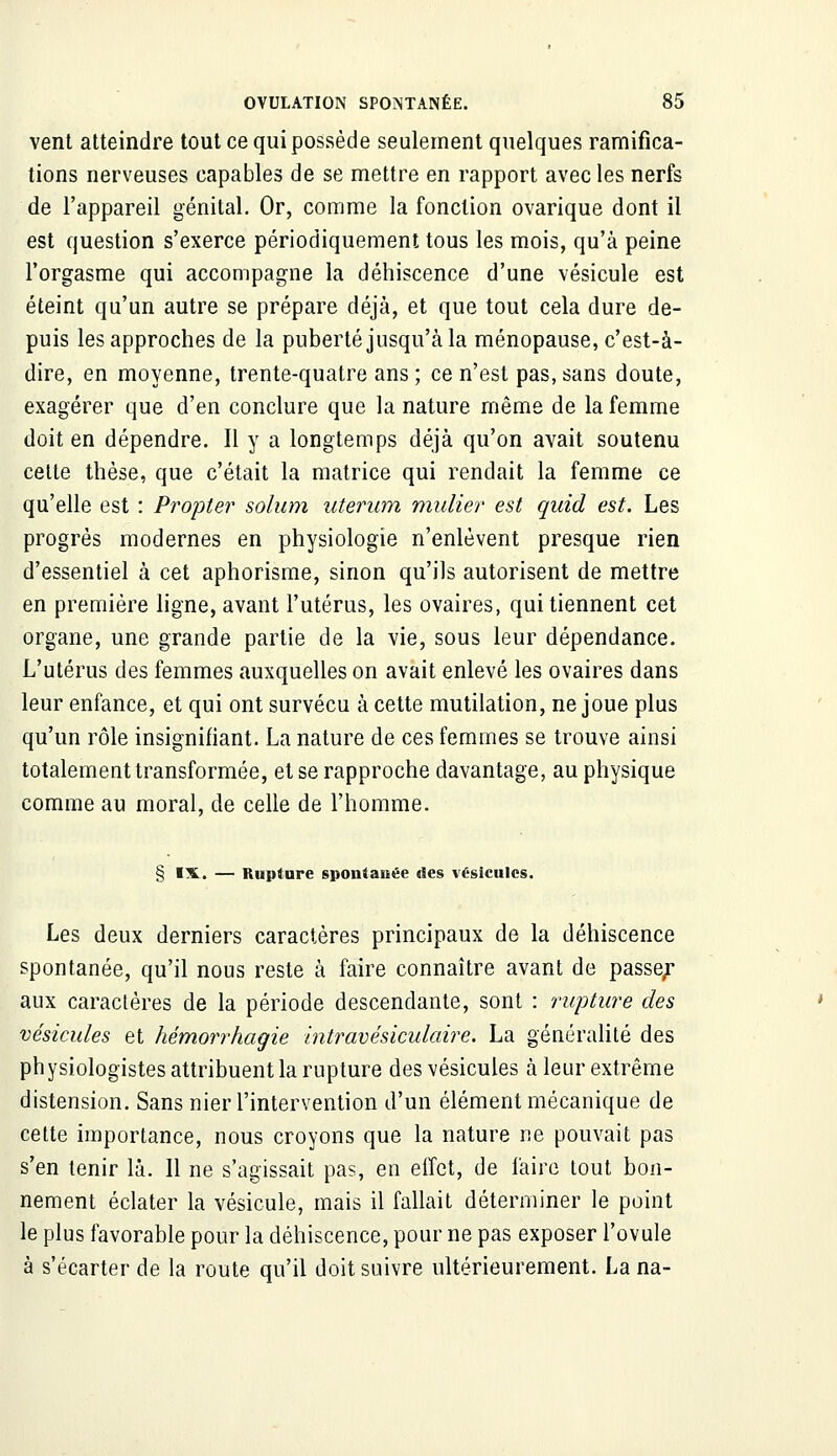 vent atteindre tout ce qui possède seulement quelques ramifica- tions nerveuses capables de se mettre en rapport avec les nerfs de l'appareil génital. Or, comme la fonction ovarique dont il est question s'exerce périodiquement tous les mois, qu'à peine l'orgasme qui accompagne la déhiscence d'une vésicule est éteint qu'un autre se prépare déjà, et que tout cela dure de- puis les approches de la puberté jusqu'à la ménopause, c'est-à- dire, en moyenne, trente-quatre ans ; ce n'est pas, sans doute, exagérer que d'en conclure que la nature même de la femme doit en dépendre. Il y a longtemps déjà qu'on avait soutenu celte thèse, que c'était la matrice qui rendait la femme ce qu'elle est : Propter solum uterum mulier est quid est. Les progrès modernes en physiologie n'enlèvent presque rien d'essentiel à cet aphorisme, sinon qu'ils autorisent de mettre en première ligne, avant l'utérus, les ovaires, qui tiennent cet organe, une grande partie de la vie, sous leur dépendance. L'utérus des femmes auxquelles on avait enlevé les ovaires dans leur enfance, et qui ont survécu à cette mutilation, ne joue plus qu'un rôle insignifiant. La nature de ces femmes se trouve ainsi totalement transformée, et se rapproche davantage, au physique comme au moral, de celle de l'homme. § IX. — Rupture 6poniauée «les vésicules. Les deux derniers caractères principaux de la déhiscence spontanée, qu'il nous reste à faire connaître avant de passer aux caractères de la période descendante, sont : rupture des vésicules et hémorrhagie intravésiculaire. La généralité des physiologistes attribuent la rupture des vésicules à leur extrême distension. Sans nier l'intervention d'un élément mécanique de cette importance, nous croyons que la nature ne pouvait pas s'en tenir là. Il ne s'agissait pas, en effet, de faire tout bon- nement éclater la vésicule, mais il fallait déterminer le point le plus favorable pour la déhiscence, pour ne pas exposer l'ovule à s'écarter de la route qu'il doit suivre ultérieurement. La na-