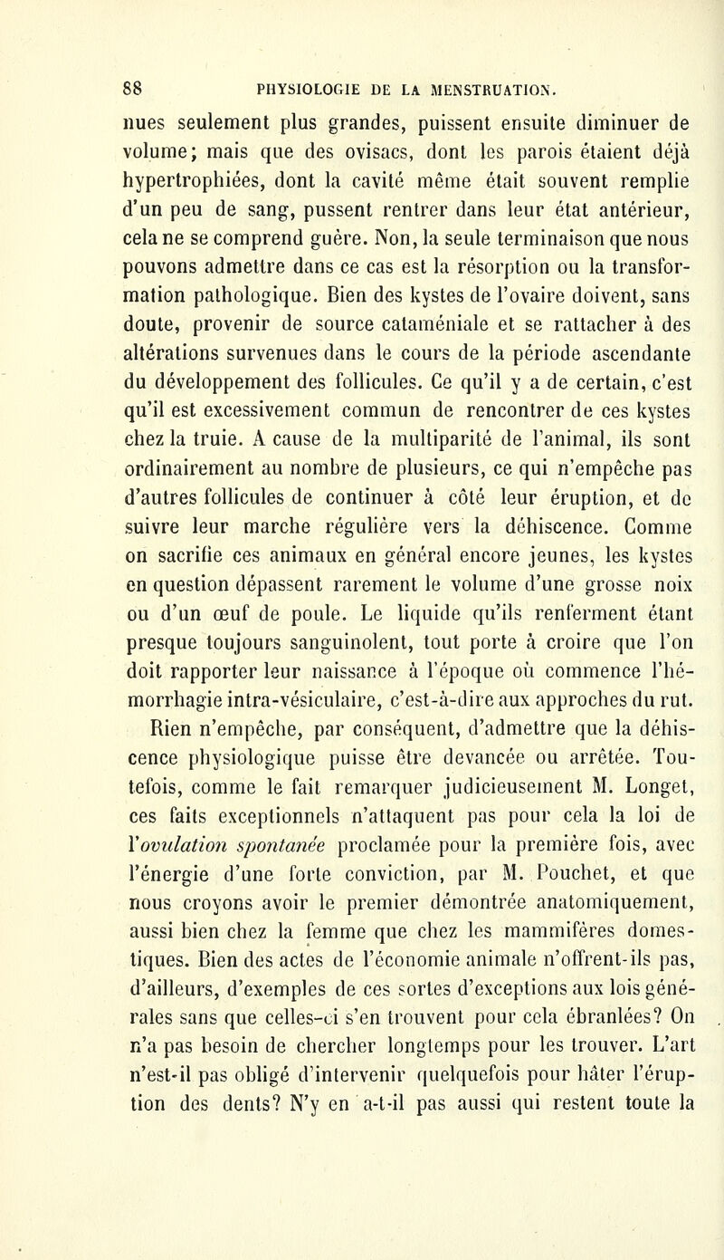 nues seulement plus grandes, puissent ensuite diminuer de volume; mais que des ovisacs, dont les parois étaient déjà hypertrophiées, dont la cavité même était souvent remplie d'un peu de sang, pussent rentrer dans leur état antérieur, cela ne se comprend guère. Non, la seule terminaison que nous pouvons admettre dans ce cas est la résorption ou la transfor- mation pathologique. Bien des kystes de l'ovaire doivent, sans doute, provenir de source cataméniale et se rattacher à des altérations survenues dans le cours de la période ascendante du développement des follicules. Ce qu'il y a de certain, c'est qu'il est excessivement commun de rencontrer de ces kystes chez la truie. A cause de la multiparité de l'animal, ils sont ordinairement au nombre de plusieurs, ce qui n'empêche pas d'autres follicules de continuer à côté leur éruption, et de suivre leur marche régulière vers la déhiscence. Gomme on sacrifie ces animaux en général encore jeunes, les kystes en question dépassent rarement le volume d'une grosse noix ou d'un œuf de poule. Le liquide qu'ils renferment étant presque toujours sanguinolent, tout porte à croire que l'on doit rapporter leur naissance à l'époque où commence l'hé- morrhagie intra-vésiculaire, c'est-à-dire aux approches du rut. Rien n'empêche, par conséquent, d'admettre que la déhis- cence physiologique puisse être devancée ou arrêtée. Tou- tefois, comme le fait remarquer judicieusement M. Longet, ces faits exceptionnels n'attaquent pas pour cela la loi de Xovulation spontanée proclamée pour la première fois, avec l'énergie d'une forte conviction, par M. Pouchet, et que nous croyons avoir le premier démontrée anatomiquement, aussi bien chez la femme que chez les mammifères domes- tiques. Bien des actes de l'économie animale n'offrent-ils pas, d'ailleurs, d'exemples de ces sortes d'exceptions aux lois géné- rales sans que celles-ci s'en trouvent pour cela ébranlées? On n'a pas besoin de chercher longtemps pour les trouver. L'art n'est-il pas obligé d'intervenir quelquefois pour hâter l'érup- tion des dents? N'y en a-t-il pas aussi qui restent toute la