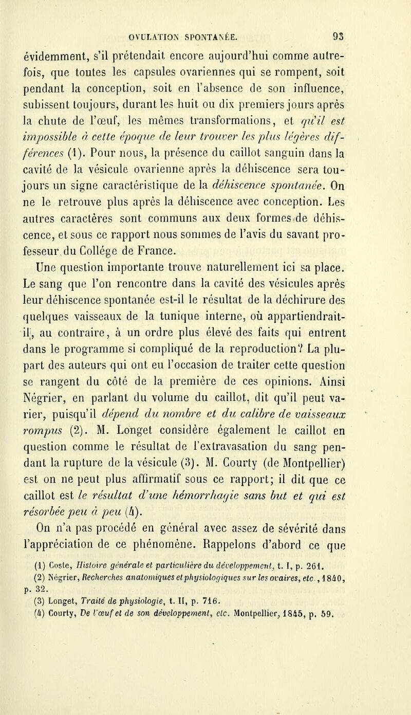 évidemment, s'il prétendait encore aujourd'hui comme autre- fois, que toutes les capsules ovariennes qui se rompent, soit pendant la conception, soit en l'absence de son influence, subissent toujours, durant les huit ou dix premiers jours après la chute de l'œuf, les mêmes transformations, et qu'il est impossible à cette époque de leur trouver les plus légères dif- férences (1). Pour nous, la présence du caillot sanguin dans la cavité de la vésicule ovarienne après la déhiscence sera tou- jours un signe caractéristique de la déhiscence spontanée. On ne le retrouve plus après la déhiscence avec conception. Les autres caractères sont communs aux deux formes.de déhis- cence, et sous ce rapport nous sommes de l'avis du savant pro- fesseur du Collège de France. Une question importante trouve naturellement ici sa place. Le sang que l'on rencontre dans la cavité des vésicules après leur déhiscence spontanée est-il le résultat de la déchirure des quelques vaisseaux de la tunique interne, où appartiendrait- il;, au contraire, à un ordre plus élevé des faits qui entrent dans le programme si compliqué de la reproduction? La plu- part des auteurs qui ont eu l'occasion de traiter cette question se rangent du côté de la première de ces opinions. Ainsi Négrier, en parlant du volume du caillot, dit qu'il peut va- rier, puisqu'il dépend du nombre et du calibre de vaisseaux rompus (2). M. Longet considère également le caillot en question comme le résultat de l'exlravasation du sang pen- dant la rupture de la vésicule (3). M. Courty (de Montpellier) est on ne peut plus affirmatif sous ce rapport; il dit que ce caillot est le résultat d'une hémorrhagie sans but et qui est résorbée peu à peu (h). On n'a pas procédé en général avec assez de sévérité dans l'appréciation de ce phénomène. Rappelons d'abord ce que (1) Coste, Histoire générale et particulière du développement, t. I, p. 261. (2) Négrier, Recherches anatomiques et physiologiques sur les ovaires, etc. ,1840, p. 32. (3) Longet, Traité de physiologie, t. II, p. 716. (h) Courty, De l'œuf et de son développement, etc. Montpellier, 1845, p. 59.