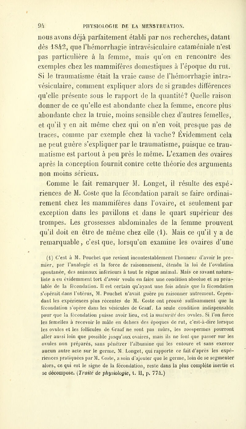 nous avons déjà parfaitement établi par nos recherches, datant dès 1842, que l'hémorrhagie intravésiculaire cataméniale n'est pas particulière à la femme, mais qu'on en rencontre des exemples chez les mammifères domestiques à l'époque du rut. Si le traumatisme était la vraie cause de l'hémorrhagie intra- vésiculaire, comment expliquer alors de si grandes différences qu'elle présente sous le rapport de la quantité? Quelle raison donner de ce qu'elle est abondante chez la femme, encore plus abondante chez la truie, moins sensible chez d'autres femelles, et qu'il y en ait même chez qui on n'en voit presque pas de traces, comme par exemple chez la vache? Évidemment cela ne peut guère s'expliquer par le traumatisme, puisque ce trau- matisme est partout à peu près le même. L'examen des ovaires après la conception fournit contre cette théorie des arguments non moins sérieux. Comme le fait remarquer M. Longet, il résulte des expé- riences de M. Coste que la fécondation paraît se faire ordinai- rement chez les mammifères dans l'ovaire, et seulement par exception dans les pavillons et dans le quart supérieur des trompes. Les grossesses abdominales de la femme prouvent qu'il doit en être de même chez elle (1). Mais ce qu'il y a de remarquable, c'est que, lorsqu'on examine les ovaires d'une (1) C'est à M. Pouchet que revient incontestablement l'honneur d'avoir le pre- mier, par l'analogie et la force de raisonnement, étendu la loi de l'ovulation spontanée, des animaux inférieurs à tout le règne animal. Mais ce savant natura- liste a eu évidemment tort d'avoir voulu en faire une condition absolue et au préa- lable de la fécondation. Il est certain qu'ayant une fois admis que la fécondation s'opérait dans l'utérus, M. Pouchet n'avait guère pu raisonner autrement. Cepen- dant les expériences plus récentes de M. Coste ont prouvé suffisamment que la fécondation s'opère dans les vésicules de Graaf. La seule condition indispensable pour que la fécondation puisse avoir lieu, est la maturité des ovules. Si l'on force les femelles à recevoir le mâle en dehors des époques de rut, c'est-à-dire lorsque les ovules et les follicules de Graaf ne sont pas mûrs, les zoospermes pourront aller aussi loin que possible jusqu'aux ovaires, mais ils ne font que passer sur les ovules non préparés, sans pénétrer l'albumine qui les entoure et sans exercer aucun autre acte sur le germe. M. Longet, qui rapporte ce fait d'après les expé- riences pratiquées par M. Coste, a soin d'ajouler que le germe, loin de se segmenter alors, ce qui est le signe de la fécondation, reste dans la plus complète inertie et se décompose. (Irailé de physiologie, t. II, p. 774.)