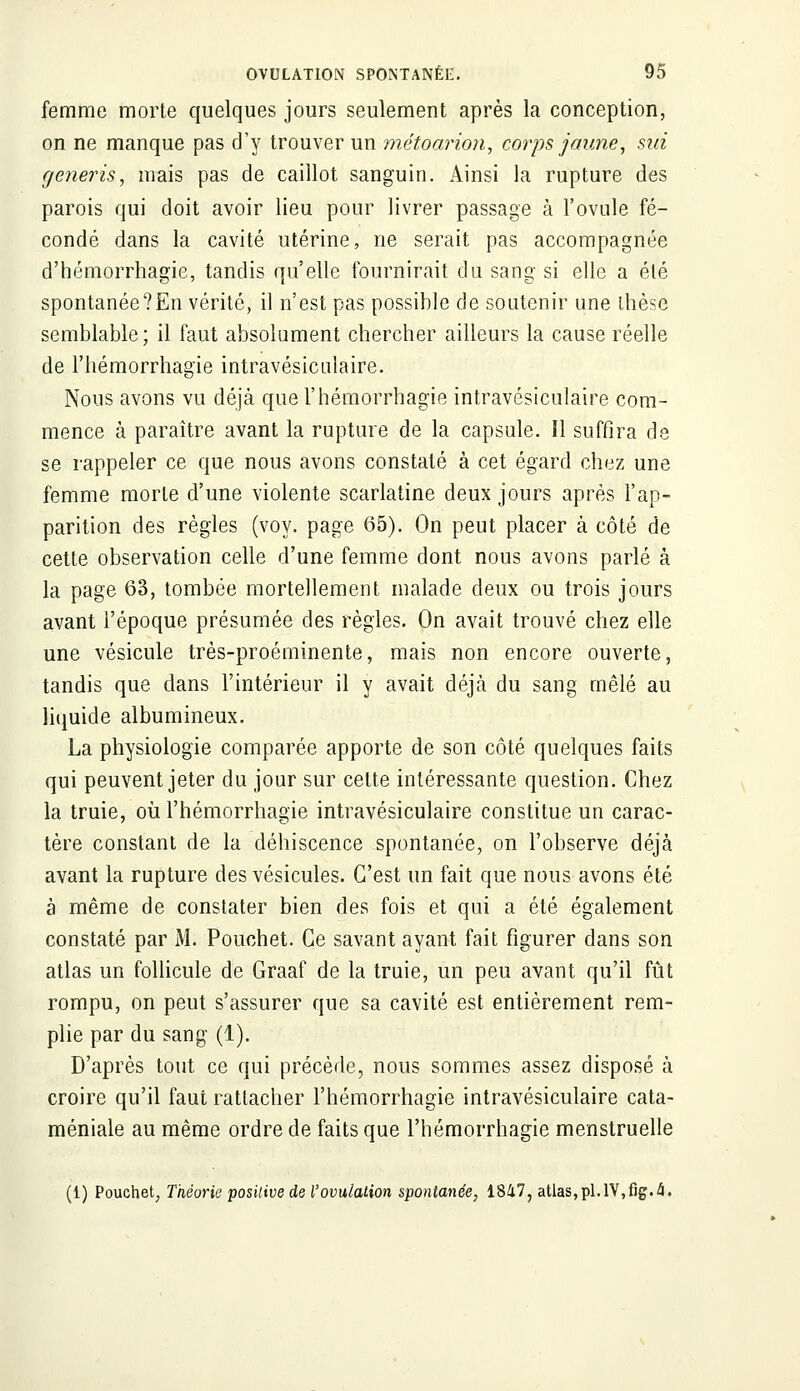 femme morte quelques jours seulement après la conception, on ne manque pas d'y trouver un métoarion, corps jaune, siri generis, mais pas de caillot sanguin. Ainsi la rupture des parois qui doit avoir lieu pour livrer passage à l'ovule fé- condé dans la cavité utérine, ne serait pas accompagnée d'hémorrhagie, tandis qu'elle fournirait du sang si elle a été spontanée?En vérité, il n'est pas possible de soutenir une thèse semblable; il faut absolument chercher ailleurs la cause réelle de l'hémorrhagie intravésicnlaire. Nous avons vu déjà que l'hémorrhagie intravésiculaire com- mence à paraître avant la rupture de la capsule. Il suffira de se rappeler ce que nous avons constaté à cet égard chez une femme morte d'une violente scarlatine deux jours après l'ap- parition des règles (voy. page 65). On peut placer à côté de cette observation celle d'une femme dont nous avons parlé à la page 63, tombée mortellement malade deux ou trois jours avant l'époque présumée des règles. On avait trouvé chez elle une vésicule très-proéminente, mais non encore ouverte, tandis que dans l'intérieur il y avait déjà du sang mêlé au liquide albumineux. La physiologie comparée apporte de son côté quelques faits qui peuvent jeter du jour sur celte intéressante question. Chez la truie, où l'hémorrhagie intravésiculaire constitue un carac- tère constant de la déhiscence spontanée, on l'observe déjà avant la rupture des vésicules. C'est un fait que nous avons été à même de constater bien des fois et qui a été également constaté par M. Pouchet. Ce savant ayant fait figurer dans son atlas un follicule de Graaf de la truie, un peu avant qu'il fût rompu, on peut s'assurer que sa cavité est entièrement rem- plie par du sang (1). D'après tout ce qui précède, nous sommes assez disposé à croire qu'il faut rattacher l'hémorrhagie intravésiculaire cata- méniale au même ordre de faits que l'hémorrhagie menstruelle (1) Pouchet, Théorie positive de l'ovulation spontanée, 1847, atlas,pi.IV,fig.4.