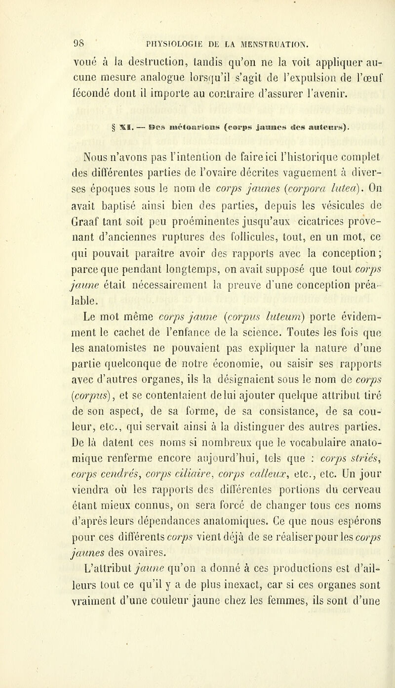voué à la destruction, tandis qu'on ne la voit appliquer au- cune mesure analogue lorsqu'il s'agit de l'expulsion de l'œuf fécondé dont il importe au contraire d'assurer l'avenir. § XI. — Sîcs mctoni'ions (cos'ps jaunes des auteurs). Nous n'avons pas l'intention de faire ici l'historique complet des différentes parties de l'ovaire décrites vaguement à diver- ses époques sous le nom de corps jaunes (corpora lutea). On avait baptisé ainsi bien des parties, depuis les vésicules de Graaf tant soit peu proéminentes jusqu'aux cicatrices prove- nant d'anciennes ruptures des follicules, tout, en un mot, ce qui pouvait paraître avoir des rapports avec la conception; parce que pendant longtemps, on avait supposé que tout corps jaune était nécessairement la preuve d'une conception préa- lable. Le mot même corps jaune {corpus luteum) porte évidem- ment le cachet de l'enfance de la science. Toutes les fois que les anatomistes ne pouvaient pas expliquer la nature d'une partie quelconque de notre économie, ou saisir ses rapports avec d'autres organes, ils la désignaient sous le nom de corps {corpus), et se contentaient de lui ajouter quelque attribut tiré de son aspect, de sa forme, de sa consistance, de sa cou- leur, etc., qui servait ainsi à la distinguer des autres parties. De là datent ces noms si nombreux que le vocabulaire anato- mique renferme encore aujourd'hui, tels que : corps striés, corps cendrés, corps ciliaire, corps calleux, etc., etc. Un jour viendra où les rapports des différentes portions du cerveau étant mieux connus, on sera forcé de changer tous ces noms d'après leurs dépendances anatomiques. Ce que nous espérons pour ces différents corps vient déjà de se réaliser pour les corps jaunes des ovaires. L'attribut jaune qu'on a donné à ces productions est d'ail- leurs fout ce qu'il y a de plus inexact, car si ces organes sont vraiment d'une couleur jaune chez les femmes, ils sont d'une