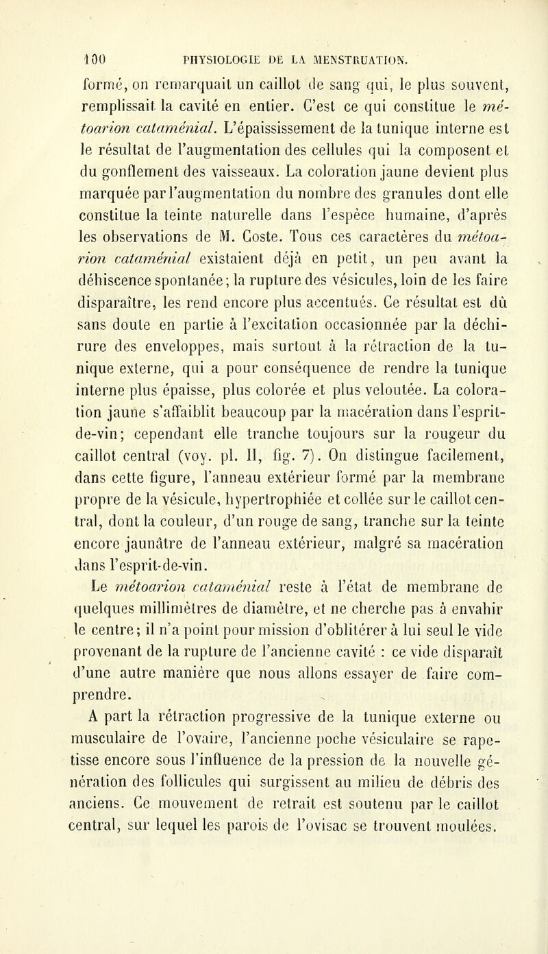 formé, on remarquait un caillot de sang qui, le plus souvent, remplissait la cavité en entier. C'est ce qui constitue le mé~ toarion cataménial. L'épaississement de la tunique interne est le résultat de l'augmentation des cellules qui la composent et du gonflement des vaisseaux. La coloration jaune devient plus marquée par l'augmentation du nombre des granules dont elle constitue la teinte naturelle dans l'espèce humaine, d'après les observations de M. Goste. Tous ces caractères du métoa- rion cataménial existaient déjà en petit, un peu avant la déhiscence spontanée; la rupture des vésicules, loin de les faire disparaître, les rend encore plus accentués. Ce résultat est dû sans doute en partie à l'excitation occasionnée par la déchi- rure des enveloppes, mais surtout à la rétraction de la tu- nique externe, qui a pour conséquence de rendre la tunique interne plus épaisse, plus colorée et plus veloutée. La colora- tion jaune s'affaiblit beaucoup par la macération dans Fesprit- de-vin; cependant elle tranche toujours sur la rougeur du caillot central (voy. pi. II, fig. 7). On distingue facilement, dans cette figure, l'anneau extérieur formé par la membrane propre de la vésicule, hypertrophiée et collée sur le caillot cen- tral, dont la couleur, d'un rouge de sang, tranche sur la teinte encore jaunâtre de l'anneau extérieur, malgré sa macération dans l'esprit-de-vin. Le métoarion cataménial reste à l'état de membrane de quelques millimètres de diamètre, et ne cherche pas à envahir le centre ; il n'a point pour mission d'oblitérer à lui seul le vide provenant de la rupture de l'ancienne cavité : ce vide disparaît d'une autre manière que nous allons essayer de faire com- prendre. A part la rétraction progressive de la tunique externe ou musculaire de l'ovaire, l'ancienne poche vésiculaire se rape- tisse encore sous l'influence de la pression de la nouvelle gé- nération des follicules qui surgissent au milieu de débris des anciens. Ce mouvement de retrait est soutenu par le caillot central, sur lequel les parois de l'ovisac se trouvent moulées.