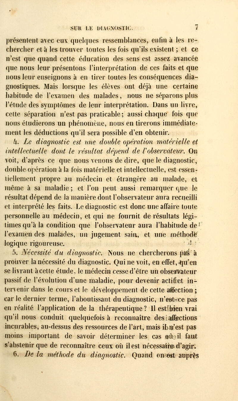 présenteiU avec eux quelques ressemblances, enliii à les re- chercher et à les trouver toutes les fois qu'ils existent ; et ce n'est que quand cette éducation des sens est assez avancée que nous leur présentons l'interprétation de ces faits et que nous leur enseignons à en tirer toutes les conséquences dia- gnostiques. Mais lorsque les élèves ont déjà une certaine habitude de l'examen des malades, nous ne séparons plus l'étude des symptômes de leur interprétation. Dans un livre, cette séparation n'est pas praticable ; aussi chaque fois que nous étudierons un phénomène, nous en tirerons immédiate- ment les déductions qu'il sera possible d'en obtenir. (x. Le diagnostic est une double opération matérielle et intellectuelle dont le résultat dépend de Vobservateur. On voit, d'après ce que nous venons de dire, que le diagnostic, double opération à la fois matérielle et intellectuelle, est essen- tiellement propre au médecin et étrangère au malade, et même à sa maladie; et l'on peut aussi remarquer que le résultat dépend de la manière dont l'observateur aura recueilli et interprété les faits. Le diagnostic est donc une affaire toute personnelle au médecin, et qui ne fournit de résultats légi- times qu'à la condition cjue l'observateur aura l'habitude de' l'examen des malades, un jugement sain, et une méthode logique rigoureuse. ^* 5. Nécessité du diagnostic. Nous ne chercherons ptt^ à proiiver la nécessité du diagnostic. Qui ne voit, en effet, iju'en se livrant àcette étude, le médecin cesse d'être un obse^Kàteur passif de l'évolution d'une maladie, pour devenir actiûet in- tervenir dans le cours et le développement de cette asiection ; car le dernier terme, l'aboutissant du diagnostic, n'eet-ce pas en réalité l'application de la thérapeutique ? Il estlbien vrai qu'il nous conduit quelquefois à reconnaître des! Actions incurables, au-dessus des ressources de l'art, mais iEiï'est pas moins important de savoir déterminer les cas aîiail faut s'abstenir que de reconnaître ceux où il est nécessaii» d'agir: 6. De la méthode du diagnostic. Quand omest auprès