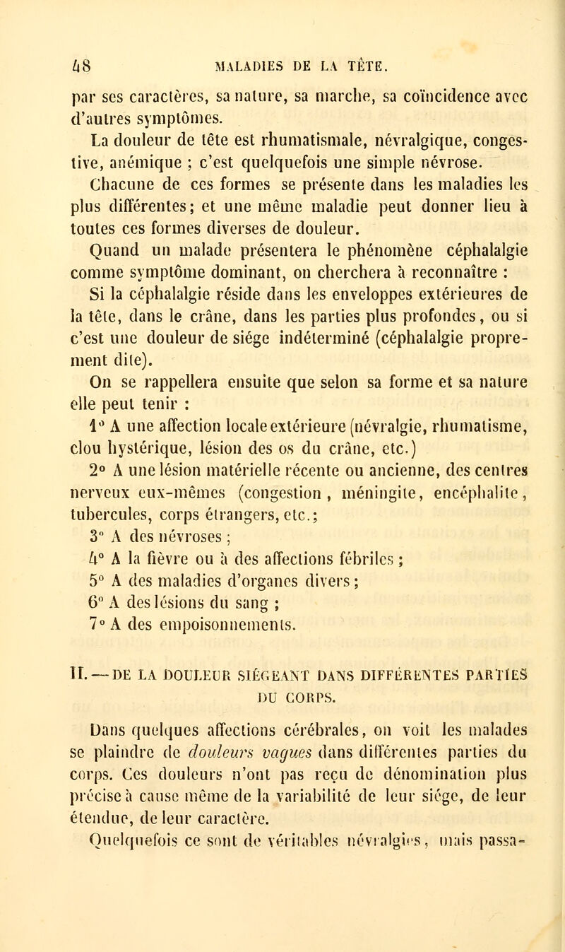 par ses caractères, sa nalure, sa marche, sa coïncidence avec d'aulres symplômes. La douleur de lête est rhumatismale, névralgique, conges- tive, anémique ; c'est quelquefois une simple névrose. Chacune de ces formes se présente dans les maladies les plus différentes; et une même maladie peut donner lieu à toutes ces formes diverses de douleur. Quand un malade présentera le phénomène céphalalgie comme symptôme dominant, on cherchera à reconnaître : Si la céphalalgie réside dans les enveloppes extérieures de la tête, dans le crâne, dans les parties plus profondes, ou si c'est une douleur de siège indéterminé (céphalalgie propre- ment dite). On se rappellera ensuite que selon sa forme et sa nature elle peut tenir : 1'^ A une affection locale extérieure (névralgie, rhumatisme, clou hystérique, lésion des os du crâne, etc.) 2° A une lésion matérielle récente ou ancienne, des centres nerveux eux-mêmes (congestion, méningite, encéphalite, tubercules, corps étrangers, etc.; 3 A des névroses ; U° A la fièvre ou à des affections fébriles ; 5° A des maladies d'organes divers ; 6 A des lésions du sang ; 7» A des empoisonnements. IL —DE LA DOULEUR SIÉGEANT DANS DIFFÉRENTES PARTtES DU CORPS. Dans quelques affections cérébrales, on voit les malades se plaindre de douleurs vagues dans différentes parties du corps. Ces douleurs n'ont pas reçu de dénomination plus précise à cause môme de la variabilité de leur siège, de leur étendue, de leur caractère. Quelquefois ce sont de véiiiables névralgies, mais passa-