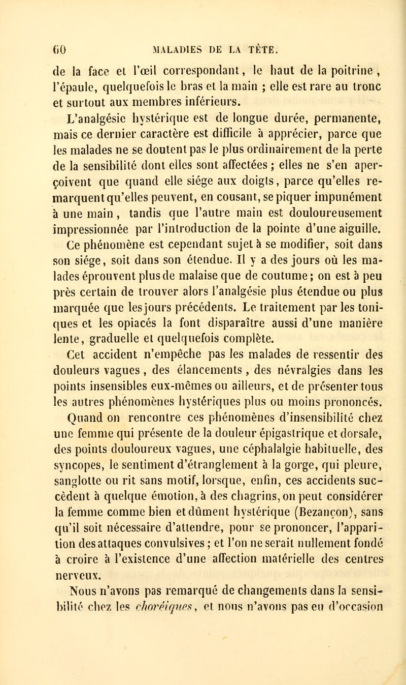 de la face et l'œil correspondant, le haut de la poitrine , l'épaule, quelquefois le bras et la main ; elle est rare au tronc et surtout aux membres inférieurs. L'analgésie hystérique est de longue durée, permanente, mais ce dernier caractère est difficile à apprécier, parce que les malades ne se doutent pas le plus ordinairement de la perte de la sensibilité dont elles sont affectées ; elles ne s'en aper- çoivent que quand elle siège aux doigts, parce qu'elles re- marquent qu'elles peuvent, en cousant, se piquer impunément à une main, tandis que l'autre main est douloureusement impressionnée par l'introduction de la pointe d'une aiguille. Ce phénomène est cependant sujet à se modifier, soit dans son siège, soit dans son étendue. Il y a des jours où les ma- lades éprouvent plus de malaise que de coutume ; on est à peu près certain de trouver alors l'analgésie plus étendue ou plus marquée que les jours précédents. Le traitement par les toni- ques et les opiacés la font disparaître aussi d'une manière lente, graduelle et quelquefois complète. Cet accident n'empêche pas les malades de ressentir des douleurs vagues, des élancements, des névralgies dans les points insensibles eux-mêmes ou ailleurs, et de présenter tous les autres phénomènes hystériques plus ou moins prononcés. Quand on rencontre ces phénomènes d'insensibilité chez une femme qui présente de la douleur épigastrique et dorsale, des points douloureux vagues, une céphalalgie habituelle, des syncopes, le sentiment d'étranglement à la gorge, qui pleure, sanglotte ou rit sans motif, lorsque, enfin, ces accidents suc- cèdent à quelque émotion, à des chagrins, on peut considérer la femme comme bien et dûment hystérique (Bezançon), sans qu'il soit nécessaire d'attendre, pour se prononcer, l'appari- tion des attaques convulsives ; et l'on ne serait nullement fondé à croire à l'existence d'une affection matérielle des centres nerveux. Nous n'avons pas remarqué de changements dans la sensi- bilité chez les cJwrèiqup^, et nous n'avons pas eu d'occasion