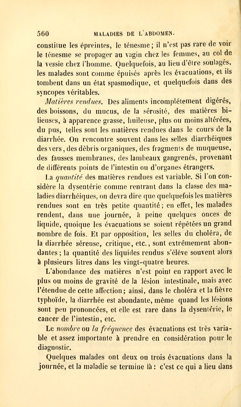 consliiue les épreintes, le lénesme ; il n'est pas rare de voir le lénesme se propager au vagin chez les femmes, au col de la vessie chez l'homme. Quelquefois, au lieu d'être soulagés, les malades sont comme épuisés après les évacuations, et ils tombent dans un état spasmodique, et quelquefois dans des syncopes véritables. Matières rendues. Des aliments incomplètement digérés, des boissons, du mucus, de la sérosité, des matières bi- lieuses, à apparence grasse, huileuse, plus ou moins altérées, du pus, telles sont les matières rendues dans le cours de la diarrhée. On rencontre souvent dans les selles diarrhéiques des vers, des débris organiques, des fragmen'.s de muqueuse, des fausses membranes, des lambeaux gangrenés, provenant de différenls points de l'intestin ou d'organes étrangers. La quantité des matières rendues est variable. Si l'on con- sidère la dysenterie comme rentrant dans la classe des ma- ladies diarrhéiques, on devra dire que quelquefois les matières rendues sont en très petite quantité ; en effet, les malades rendent, dans une journée, à peine quelques onces de liquide, quoique les évacuations se soient répétées un grand nombre de fois. El par opposition, les selles du choléra, de la diarrhée séreuse, critique, etc., sont extrêmement abon- dantes; la quantité des liquides rendus s'élève souvent alors à plusieurs litres dans les vingt-quatre heures. L'abondance des matières n'est point en rapport avec le plus ou moins de gravité de la lésion intestinale, mais avec l'étendue de cette affection; ainsi, dans le choléra et la fièvre typhoïde, la diarrhée est abondante, même quand les lésions sont peu prononcées, et elle est rare dans la dysenterie, le cancer de l'intestin, etc. Le nombre ou la fréquence des évacuations est très varia- ble et assez importante à prendre en considération pour le diagnostic. Quelques malades ont deux ou trois évacuations dans la journée, et la maladie se termine là : c'est ce qui a lieu dans