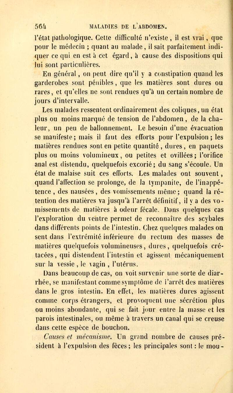 l'état pathologique. Cette difficulté n'existe , il est vrai, que pour le médecin ; quant au malade, il sait parfaitement indi- quer ce qui en est à cet égard, à cause des dispositions qui lui sont particulières. En général, on peut dire qu'il y a constipation quand les garderobes sont pénibles, que les matières sont dures ou rares, et qu'elles ne sont rendues qu'à un certain nombre de jours d'intervalle. Les malades ressentent ordinairement des coliques, un élat plus ou moins marqué de tension de l'abdomen, de la cha- leur, un peu de ballonnement. Le besoin d'une évacuation se manifeste; mais il faut des efforts pour l'expulsion ; les matières rendues sont en petite quantité, dures, en paquets plus ou moins volumineux, ou petites et ovillées ; l'orifice anal est distendu, quelquefois excorié; du sang s'écoule. Un état de malaise suit ces efforts. Les malades ont souvent, quand l'affection se prolonge, de la lympanite, de l'inappé- tence , des nausées , des vomissements même; quand la ré- tention des matières va jusqu'à l'arrêt définitif, il y a des vo- missements de matières à odeur fécale. Dans quelques cas l'exploration du ventre permet de reconnaître des scybales dans différents points de l'intestin. Chez quelques malades on sent dans l'extrémité inférieure du rectum des masses de matières quelquefois volumineuses, dures, quelquefois cré- tacées, qui distendent l'intestin et agissent mécaniquement sur la vessie , le vagin , l'utérus. Dans beaucoup de cas, on voit survenir une sorte de diar- rhée, se manifestant comme symptôme de l'arrêt des matières dans le gros intestin. En effet, les matières dures agissent comme corps étrangers, et provoquent une sécrétion plus ou moins abondante, qui se fait jour entre la masse et les parois intestinales, ou même à travers un canal qui se creuse dans cette espèce de bouchon. Causes et mécanisme. Un grand nombre de causes pré- sident à l'expulsion des fèces; les principales sont: le mou-