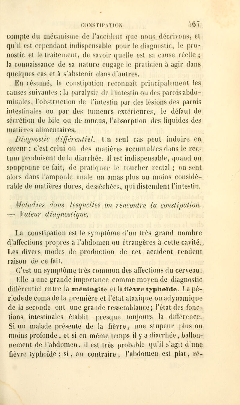 compte du niécanisinc de l'accident que nous décrivons, et qu'il est cependant indispensable pour le diagnostic, le pro- nostic et le traitement, de savoir quelle est six cause réelle ; la connaissance de sa nature enpjage le praticien à agir dans quelques cas et à s'abstenir dans d'autres. En résumé, la constipation reconnaît principalement les causes suivantes :1a paralysie de l'intestifi ou des parois abdo- minales, robslruciion de l'intestin par des lésions des parois intestinales ou par des tumeurs extérieures, le défaut de sécrétion de bile ou de mucus, l'absorption des liquides des n)atières alimentaires. Diagnostic différentiel. Un seul cas peut induire en erreur : c'est celui où des matières accumulées dans le rec> lum produisent de la diarrhée. îl est indispensable, quand on soupçonne ce fait, de pratiquer le toucher rectal ; on sent alors dans l'ampoule anale wn amas plus ou moins considé- rable de matières dures, desséchées, qui distendent l'intestin. Maladies dans lesquelles on rencontre la constipation. — Valeur diagnostique. La constipation est le symptôme d'un très grand nombre d'affections propres à l'abdomen ou étrangères à cette cavité., Les divers modes de production de cet accident rendent raison de ce fait. C'est un symptôme très commun des affections du cerveau. Elle a une grande importance comme moyen de diagnostic différentiel entre la méialssg-lte el la fièvre typhoïde. La pé- riodede coma de la première et l'état ataxique ou adynaiuique de la seconde ont une grande ressemblance; l'étal des fonc- tions intestinales établit presque toujours la différence. Si un malade présente de la fièvre, une stupeur plus ou moins profonde , ei si en même temps il y a diarrhée, ballon- nement de l'abdomen, il est très probable qu'il s'agit d'une fièvre typhoïde ; si, au contraire , l'abdomen est plat, ré-