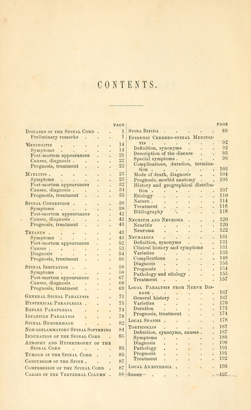 CONTENTS. page PAGE Diseases of the Spinal Cord 1 Spina Bifida .... 89 Preliminary remarks 1 Epidemic Cerebro-spinal Meningi Meningitis . 14 TIS ..... 92 Symptoms Post-mortem appearances Causes, diagnosis . . 14 . 21 . 22 Definition, synonyms Description of the disease Special symptoms . 92 93 96 Prognosis, treatment . 22 Complications, duration, termina tion ..... 103 Mfelitis .... . 23 Mode of death, diagnosis 104 Symptoms . 23 Prognosis, morbid anatomy . 105 Post-mortem appearances . 32 History and geographical distribu Causes, diagnosis . . 34 tion ..... 107 Prognosis, treatment . 35 Etiology .... 110 Spinal Congestion . . 38 Nature ..... 114 Symptoms Post-mortem appearances . 38 . 42 Treatment .... Bibliography 116 118 Causes, diagnosis . . 42 Neuritis and Neuroma . 120 Prognosis, treatment . 43 Neuritis . . 120 Tetanus .... . 43 Neuroma .... 122 Symptoms . . 43 Neuralgia .... 131 Post-mortem appearances . 52 Definition, synonyms 131 Causes .... . 53 Clinical history and symptoms 131 Diagnosis . 54 Varieties .... 133 Prognosis, treatment . 56 Complications 148 Spinal Irritation . . 58 Diagnosis .... Prognosis .... 158 154 Symptoms 58 Pathology and etiology . 155 Post-mortem appearances 67 Treatment .... 157 Causes, diagnosis . . 68 Prognosis, treatment . 69 Local Paralysis from Nerve Dis EASE ..... 167 General Spinal Paralysis . 71 General history 167 Hysterical Paraplegia . . 73 Varieties .... 170 Reflex Paraplegia . 74 Duration .... 173 Infantile Paralysis . 78 Prognosis, treatment 174 Local Spasms .... 178 Spinal Hemorrhage 82 Non-inflammatory Spinal Soft ening 84 Torticollis .... 187 187 Definition, synonyms, causes . Induration of the Spinal Cor D . 85 Symptoms .... 188 Atrophy and Hypertrophy o F THE Diagnosis .... 190 Spinal Cord . 85 Pathology 191 Tumour of the Spinal Cord . 85 Prognosis 191 Concussion of the Spine . . 87 Treatment 192 Compression of the Spinal Co RD . 87 Local Anesthesia . 193 Caries of the Veriebeal Con JMN . 88 -fe»ES~- .... -497