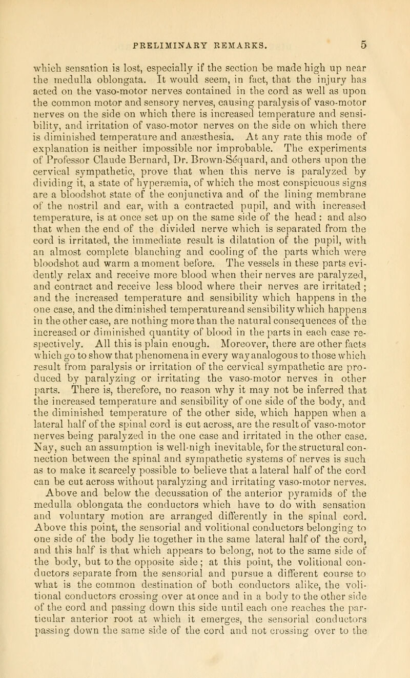 which sensation is lost, especially if the section be made high up near the medulla oblongata. It would seem, in fact, that the injury has acted on the vaso-motor nerves contained in the cord as well as upon the common motor and sensory nerves, causing paralj'sis of vaso-motor nerves on the side on which there is increased temperature and sensi- bility, and irritation of vaso-motor nerves on the side on which there is diminished temperature and an£esthesia. At any rate this mode of explanation is neither impossible nor improbable. The experiments of Professor Claude Bernard, Dr. Brown-S^quard, and others upon the cervical sympathetic, prove that when this nerve is paralyzed by dividing it, a state of hypersemia, of which the most conspicuous signs are a bloodshot state of the conjunctiva and of the lining membrane of the nostril and ear, with a contracted pupil, and with increased temperature, is at once set up on the same side of the head: and also that when the end of the divided nerve which is separated from the cord is irritated, the immediate result is dilatation of the pupil, with an almost complete blanching and cooling of the parts which were bloodshot aud warm a moment before. The vessels in these parts evi- dently relax and receive more blood when their nerves are paralyzed, and contract and receive less blood where their nerves are irritated; and the increased temperature and sensibility which happens in the one case, and the diminished temperature and sensibility which happens in the other case, are nothing more than the natural consequences of the increased or diminished quantity of blood in the parts in each case re- spectively. All this is plain enough. Moreover, there are other facts which go to show that phenomena in every way analogous to those which result from paralysis or irritation of the cervical sympathetic are pro- duced by paralyzing or irritating the vaso-motor nerves in other parts. There is, therefore, no reason why it may not be inferred that the increased temperature and sensibility of one side of the body, and the diminished temperature of the other side, which happen when a lateral half of the spinal cord is cut across, are the result of vaso-motor nerves being paralyzed in the one case and irritated in the other case. Nay, such an assumption is well-nigh inevitable, for the structural con- nection between the spinal and sympathetic systems of nerves is such as to make it scarcely possible to believe that a lateral half of the cord can be cut across without paralyzing and irritating vaso-motor nerves. Above and below the decussation of the anterior pyramids of the medulla oblongata the conductors which have to do with sensation and voluntary motion are arranged differently in the spinal cord. Above this point, the sensorial and volitional conductors belonging to one side of the body lie together in the same lateral half of the cord, and this half is that which appears to belong, not to the same side of the body, but to the opposite side; at this point, the volitional con- ductors separate from the sensorial and pursue a different course to what is the common destination of both conductors alike, the voli- tional conductors crossing over at once and in a body to the other side of the cord and passing down this side until each one reaches the par- ticular anterior root at which it emerges, the sensorial conductors passing down the same side of the cord and not crossing over to the