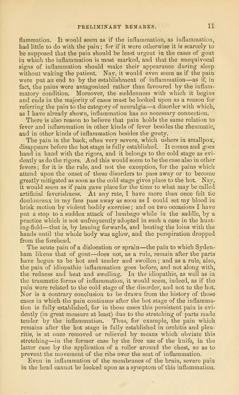 flammatioD. It would seem as if the inflammation, as inflammation, had little to do with the pain; for if it were otherwise it is scarcely to be supposed that the pain should be least urgent in the cases of gout in which the inflammation is most marked, and that the unequivocal signs of inflammation should make their appearance during sleep without waking the patient. Nay, it would even seem as if the pain were put an end to by the establishment of inflammation—as if, in fact, the pains were antagonized rather than favoured by the inflam- matory condition. Moreover, the suddenness with which it begins and ends in the majority of cases must be looked upon as a reason for referring the pain to the category of neuralgia—a disorder with which, as I have already shown, inflammation has no necessary connection. There is also reason to believe that pain holds the same relation to fever and inflammation in other kinds of fever besides the rheumatic, and in other kinds of inflammation besides the gouty. The pain in the back, often very severe, which ushers in smallpox, disappears before the hot stage is fully established. It comes and goes hand in hand with the rigors, and it belongs to the cold stage as evi- dently as do the rigors. And this would seem to be the case also in other fevers; for it is the rule, and not the exception, for the pains which attend upon the onset of these disorders to pass away or to become greatly mitigated as soon as the cold stage gives place to the hot. Nay, it would seem as if pain gave place for the time to what may be called artificial feverishness. At any rate, I have more than once felt tic douloureux in my face pass away as soon as I could set my blood in brisk motion by violent bodily exercise; and on two occasions I have put a stop to a sudden attack of lumbago while in the saddle, by a practice which is not unfrequently adopted in such a case in the hunt- ing-field—that is, by leaning forwards, and beating the loins with the hands until the whole body was aglow, and the perspiration dropped from the forehead. The acute pain of a dislocation or sprain—the pain to which Syden- ham likens that of gout—does not, as a rule, remain after the parts have begun to be hot and tender and swollen ; and as a rule, also, the pain of idiopathic inflammation goes before, and not along with, the redness and heat and swelling. In the idiopathic, as well as in the traumatic forms of inflammation, it would seem, indeed, as if the pain were related to the cold stage of the disorder, and not to the hot. Nor is a contrary conclusion to be drawn from the history of those cases in which the pain continues after the hot stage of the inflamma- tion is fully established, for in these cases this persistent pain is evi- dently (in great measure at least) due to the stretching of parts made tender by the inflammation. Thus, for example, the pain which remains after the hot stage is fully established in orchitis and pleu- ritis, is at once removed or relieved by means which obviate this stretching—in the former case by the free use of the knife, in the latter case by the application of a roller around the chest, so as to prevent the movement of the ribs over the seat of inflammation. Even in inflammation of the membranes of the brain, severe pain in the head cannot be looked upon as a symptom of this inflammation.