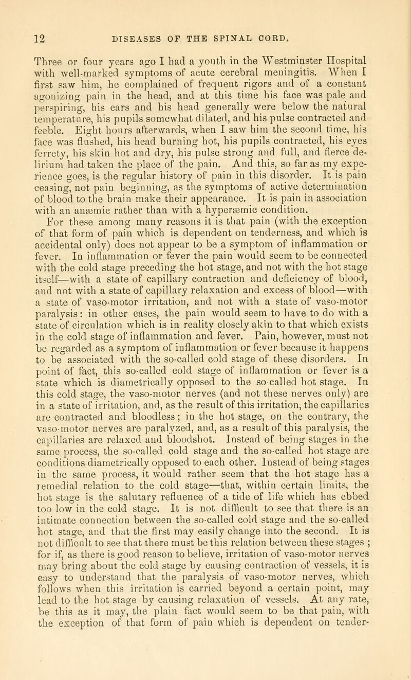 Three or four years ago I had a yonth in the Westminster Hospital with well-marked symptoms of acute cerebral meningitis. When I first saw him, he complained of frequent rigors and of a constant agonizing pain in the head, and at this time his face was pale and perspiring, his ears and his head generally were below the natural temperature, his pupils somewhat dilated, and his pulse contracted and feeble. Eight hours afterwards, when I saw him the second time, his face was flushed, his head burning hot, his pupils contracted, his eyes ferrety, his skin hot and dry, his pulse strong and full, and fierce de- lirium had taken the place of the pain. And this, so far as my expe- rience goes, is the regular history of pain in this disorder. It is pain ceasing, not pain beginning, as the symptoms of active determination of blood to the brain make their appearance. It is pain in association with an anaemic rather than with a hypersemic condition. For these among many reasons it is that pain (with the exception of that form of pain which is dependent on tenderness, and which is accidental only) does not appear to be a symptom of inflammation or fever. In inflammation or fever the pain would seem to be connected with the cold stage preceding the hot stage, and not with the hot stage itself—with a state of capillary contraction and deficiency of blood, and not with a state of capillary relaxation and excess of blood—with a state of vaso-motor irritation, and not with a state of vaso-motor paralysis: in other cases, the pain would seem to have to do with a state of circulation which is in reality closely akin to that which exists in the cold stage of inflammation and fever. Pain, however, must not be regarded as a symptom of inflammation or fever because it happens to be associated with the so-called cold stage of these disorders. In point of fact, this so-called cold stage of inflammation or fever is a state which is diametrically opposed to the so-called hot stage. In this cold stage, the vaso-motor nerves (and not these nerves only) are in a state of irritation, and, as the result of this irritation, the capillaries are contracted and bloodless; in the hot stage, on the contrary, the vaso-motor nerves are paralyzed, and, as a result of this paralysis, the capillaries are relaxed and bloodshot. Instead of being stages in the same process, the so-called cold stage and the so-called hot stage are conditions diametrically opposed to each other. Instead of being stages in the same process, it would rather seem that the hot stage has a remedial relation to the cold stage—that, within certain limits, the hot stage is the salutary refluence of a tide of life which has ebbed too low in the cold stage. It is not difficult to see that there is an intimate connection between the so-called cold stage and the so-called hot stage, and that the first may easily change into the second. It is not difficult to see that there must be this relation between these stages ; for if, as there is good reason to believe, irritation of vaso-motor nerves may bring about the cold stage by causing contraction of vessels, it is easy to understand that the paralysis of vaso-motor nerves, which follows when this irritation is carried beyond a certain point, may lead to the hot stage by causing relaxation of vessels. At any rate, be this as it may, the plain fact would seem to be that pain, with the exception of that form of pain which is dependent on tender-