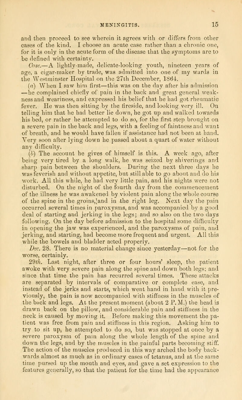 and then proceed to see wherein it agrees with or differs from other cases of the kind. I choose an acute case rather than a chronic one, for it is only in the acute form of the disease that the symptoms are to be defined with certainty. Case.—A lightly-made, delicate-looking youth, nineteen years of age, a cigar-maker by trade, was admitted into one of my wards in the Westminster Hospital on the 27th December, 1864. {a) When I saw him first—this was on the day after his admission —he complained chiefly of pain in the back and great general weak- ness and weariness, and expressed his belief that he had got rheumatic fever. He was then sitting by the fireside, and looking very ill. On telling him that he had better lie down, he got up and walked towards his bed, or rather he attempted to do so, for the first step brought on a severe pain in the back and legs, with a feeling of faintness and want of breath, and he would have fallen if assistance had not been at hand. Very soon after lying down he passed about a quart of water without any difficulty. (h) The account he gives of himself is this. A week ago, after being very tired by a long walk, he was seized by shiverings and sharp pain between the shoulders. During the next three days he was feverish and without appetite, but still able to go about and do his work. All this while, he had very little pain, and his nights were not disturbed. On the night of the fourth day from the commencement of the illness he was awakened by violent pain along the whole course of the spine in the groins,Jand in the right leg. Next day the pain occurred several times in paroxysms, and was accompanied by a good deal of starting and jerking in the legs; and so also on the two days following. On the day before admission to the hospital some difficulty in opening the jaw was experienced, and the paroxysms of pain, and jerking, and starting, had become more frequent and urgent. All this while the bowels and bladder acted properly. Dec. 28. There is no material change since yesterday—not for the worse, certainly. 2'dth. Last night, after three or four hours' sleep, the patient awoke with very severe pain along the spine and down both legs; and since that time the pain has recurred several times. These attacks are separated by intervals of comparative or complete ease, and instead of the jerks and starts, which went hand in hand with it pre- viously, the pain is now accompanied with stiffness in the muscles of the back and legs. At the present moment (about 2 P. M.) the head is drawn back on the pillow, and considerable pain and stiffness in the neck is caused by moving it. Before making this movement the pa- tient was free from pain and stiffness in this region. Asking him to try to sit up, he attempted to do so, but was stopped at once by a severe paroxysm of pain along the whole length of the spine and down the legs, and by the muscles in the painful parts becoming stiff*. The action of the muscles produced in this way arched the body back- wards almost as much as in ordinary cases of tetanus, and at the same time pursed up the mouth and eyes, and gave a set expression to the features generally, so that the patient for the time had the appearance