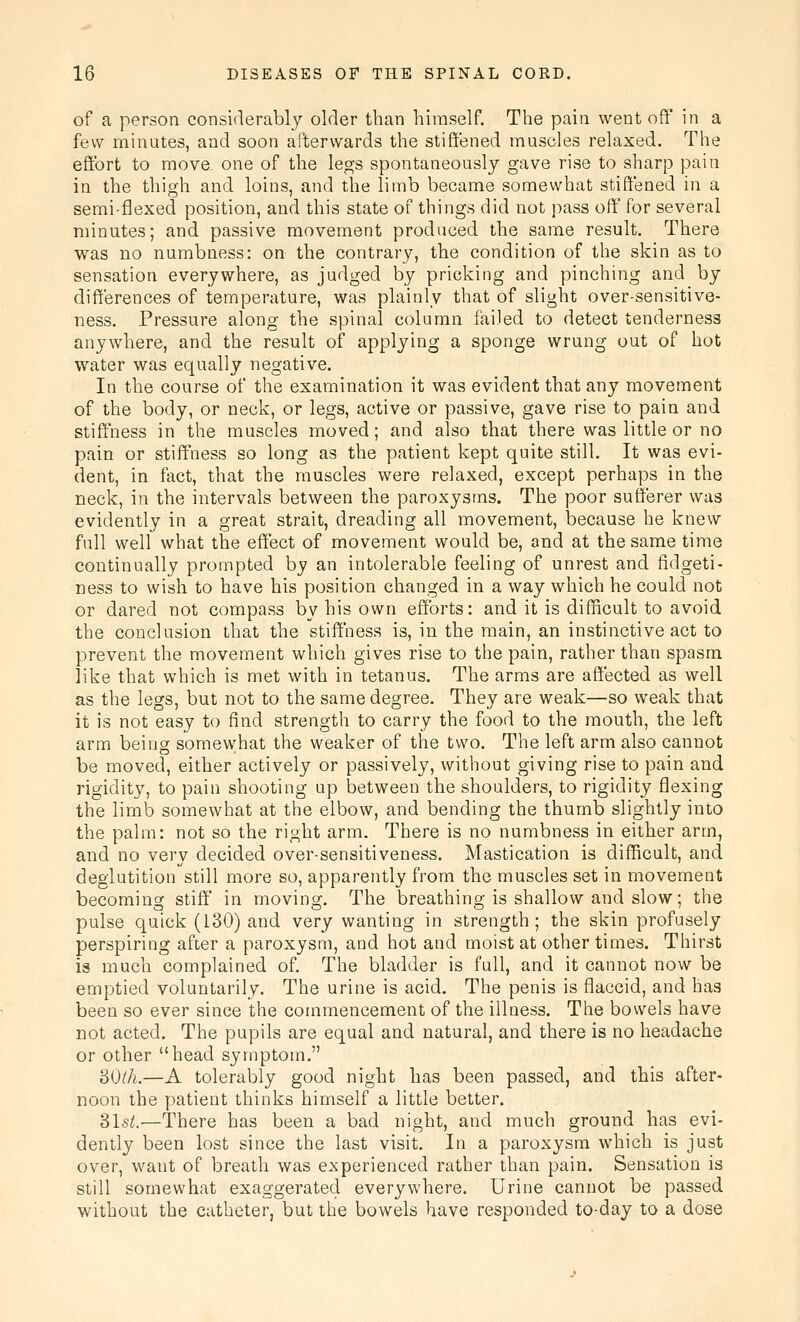 of a person considerably older than himself. The pain went off' in a few minutes, and soon afterwards the stiffened muscles relaxed. The effort to move, one of the legs spontaneously gave rise to sharp pain in the thigh and loins, and the limb became somewhat stiffened in a semi-flexed position, and this state of things did not pass off' for several minutes; and passive movement produced the same result. There was no numbness: on the contrary, the condition of the skin as to sensation everywhere, as judged by pricking and pinching and by differences of temperature, was plainly that of slight over-sensitive- ness. Pressure along the spinal column failed to detect tenderness anywhere, and the result of applying a sponge wrung out of hot water was equally negative. In the course of the examination it was evident that any movement of the body, or neck, or legs, active or passive, gave rise to pain and stiffness in the muscles moved; and also that there was little or no pain or stiffness so long as the patient kept quite still. It was evi- dent, in fact, that the muscles were relaxed, except perhaps in the neck, in the intervals between the paroxysms. The poor sufferer was evidently in a great strait, dreading all movement, because he knew full well what the effect of movement would be, and at the same time continually prompted by an intolerable feeling of unrest and fidgeti- ness to wish to have his position changed in a way which he could not or dared not compass by his own efforts: and it is difficult to avoid the conclusion that the stiffness is, in the main, an instinctive act to prevent the movement which gives rise to the pain, rather than spasm like that which is met with in tetanus. The arms are affected as well as the legs, but not to the same degree. They are weak—so weak that it is not easy to find strength to carry the food to the mouth, the left arm being somewhat the weaker of the two. The left arm also cannot be moved, either actively or passively, without giving rise to pain and rigidity, to pain shooting up between the shoulders, to rigidity flexing the limb somewhat at the elbow, and bending the thumb slightly into the palm: not so the right arm. There is no numbness in either arm, and no very decided over-sensitiveness. Mastication is difficult, and deglutition still more so, apparently from the muscles set in movement becoming stiff in moving. The breathing is shallow and slow; the pulse quick (130) and very wanting in strength; the skin profusely perspiring after a paroxysm, and hot and moist at other times. Thirst is much complained of. The bladder is full, and it cannot now be emptied voluntarily. The urine is acid. The penis is flaccid, and has been so ever since the commencement of the illness. The bowels have not acted. The pupils are equal and natural, and there is no headache or other head symptom. BOth.—A tolerably good night has been passed, and this after- noon the patient thinks himself a little better. Slst.—There has been a bad night, and much ground has evi- dently been lost since the last visit. In a paroxysm which is just over, want of breath was experienced rather than pain. Sensation is still somewhat exaggerated everywhere. Urine cannot be passed without the catheter, but the bowels have responded to-day to a dose