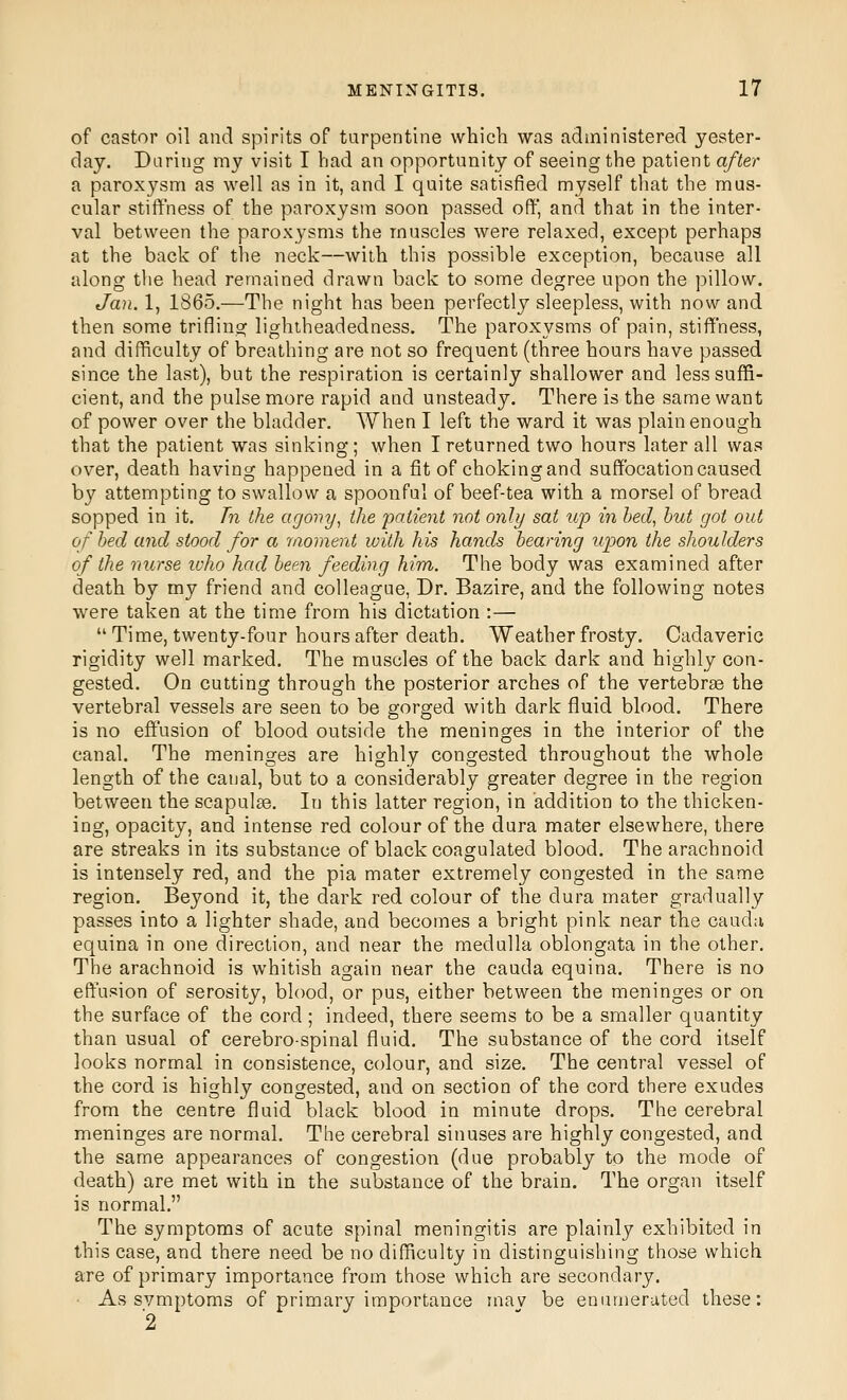 of castor oil and spirits of turpentine which was administered yester- day. Daring my visit I had an opportunity of seeing the patient after a paroxysm as well as in it, and I quite satisfied myself that the mus- cular stiffness of the paroxysm soon passed oft and that in the inter- val between the paroxysms the muscles were relaxed, except perhaps at the back of the neck—with this possible exception, because all along the head remained drawn back to some degree upon the pillow. Jan. 1, 1865.—The night has been perfectly sleepless, with now and then some trifling lightheadedness. The paroxysms of pain, stiffness, and difficulty of breathing are not so frequent (three hours have passed since the last), but the respiration is certainly shallower and less suffi- cient, and the pulse more rapid and unsteady. There is the same want of power over the bladder. When I left the ward it was plain enough that the patient was sinking; when I returned two hours later all was over, death having happened in a fit of choking and suffocation caused by attempting to swallow a spoonful of beef-tea with a morsel of bread sopped in it. Tn the agony^ the patient not only sat wp in bed, hut got out of bed and stood for a moment with his hands bearing upon the shoulders of the nurse who had been feeding him. The body was examined after death by my friend and colleague, Dr. Bazire, and the following notes were taken at the time from his dictation :— Time, twenty-four hours after death. Weather frosty. Cadaveric rigidity well marked. The muscles of the back dark and highly con- gested. On cutting through the posterior arches of the vertebrae the vertebral vessels are seen to be gorged with dark fluid blood. There is no eff'usion of blood outside the meninges in the interior of the canal. The meninges are highly congested throughout the whole length of the canal, but to a considerably greater degree in the region between the scapulae. In this latter region, in addition to the thicken- ing, opacity, and intense red colour of the dura mater elsewhere, there are streaks in its substance of black coagulated blood. The arachnoid is intensely red, and the pia mater extremely congested in the same region. Beyond it, the dark red colour of the dura mater gradually passes into a lighter shade, and becomes a bright pink near the cauda equina in one direction, and near the medulla oblongata in the other. The arachnoid is whitish again near the cauda equina. There is no effusion of serosity, blood, or pus, either between the meninges or on the surface of the cord ; indeed, there seems to be a smaller quantity than usual of cerebrospinal fluid. The substance of the cord itself looks normal in consistence, colour, and size. The central vessel of the cord is highly congested, and on section of the cord there exudes from the centre fluid black blood in minute drops. The cerebral meninges are normal. The cerebral sinuses are highly congested, and the same appearances of congestion (due probably to the mode of death) are met with in the substance of the brain. The organ itself is normal. The symptoms of acute spinal meningitis are plainly exhibited in this case, and there need be no difficulty in distinguishing those which are of primary importance from those which are secondary. ■ As svmptoms of primary importance mav be enumerated these: 2