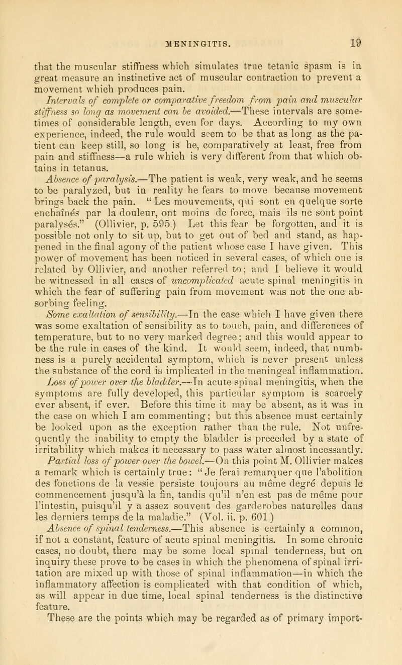 that the muscular stiffness which simulates true tetanic spasm is in great measure an instinctive act of muscular contraction to prevent a movement which produces pain. Intervals of complete or comparative freedom from, pain and muscular stiffness so long as movement can be avoided.—These intervals are some- times of considerable length, even for days. According to my own experience, indeed, the rule would seem to be that as long as the pa- tient can keep still, so long is he, comparatively at least, free from pain and stiffness—a rule which is very different from that which ob- tains in tetanus. Absence q/paralysis.—The patient is weak, very weak, and he seems to be paralyzed, but in reality he fears to move because movement brings back the pain.  Les mouvements, qui sont en quelque sorte enchaines par la douleur, ont moins de force, mais ils ne sont point paralyses. (OUivier, p. 595.) Let this fear be forgotten, and it is possible not only to sit up, but to get out of bed and stand, as hap- pened in the final agony of the patient whose ease I have given. This power of movement has been noticed in several cases, of which one is related by Ollivier, and another referred to; and I believe it would be witnessed in all cases of uncom,plicated acute spinal meningitis in which the fear of suffering pain from movement was not the one ab- sorbing feeling. Some exaltation of sensibility.—In the case which I have given there was some exaltation of sensibility as to touch, pain, and differences of temperature, but to no very marked degree; and this would appear to be the rule in cases of the kind. It would seem, indeed, that numb- ness is a purely accidental symptom, which is never present unless the substance of the cord h implicated in the meningeal inflammation. Loss of poirer over the bladder.—In acute spinal meningitis, when the symptoms are fully developed, this particular symptom is scarcely ever absent, if ever. Before this time it may be absent, as it was in the case on which I am commenting; but this absence must certainly be looked upon as the exception rather than the rule. Not unfre- quently the inability to empty the bladder is preceded by a state of irritability which makes it necessary to pass water almost incessantly. Partial loss of power over the bowel.—On this point M. Ollivier makes a remark which is certainly true:  Je ferai remarquer que I'abolitioa des fonctions de la vessie persiste toujours au meme degre depuis le commencement jusqu'^ la fin, tandis qu'il n'en est pas de meme pour I'intestin, puisqu'il y a assez souvent des garderobes naturelles dans les derniers temps de la maladie. (Vol. ii. p. 601.) Absence of spinal tenderness.—This absence is certainly a common, if noL a constant, feature of acute spinal meningitis. In some chronic cases, no doubt, there may be some local spinal tenderness, but on inquiry these prove to be cases in which the phenomena of spinal irri- tation are mixed up with those of spinal inflammation—in which the inflammatory affection is complicated with that condition of which, as will appear in due time, local spinal tenderness is the distinctive featui'e. These are the points which may be regarded as of primarj' import-