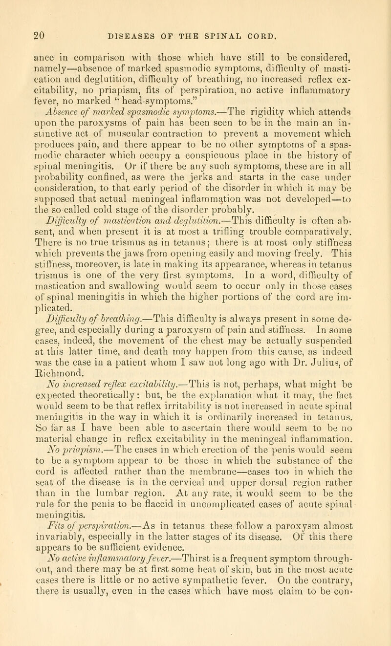 ance in comparison with those which have still to be considered, namely—absence of marked spasmodic symptoms, difficulty of masti- cation and deglutition, difficulty of breathing, no increased reflex ex- citability, no priapism, fits of perspiration, no active inflammatory fever, no marked  head-symptoms. Absence of marked spasmodic symptoms.—The rigidity which attends upon the paroxysms of pain has been seen to be in the main an in- stinctive act of muscular contraction to prevent a movement which produces pain, and there appear to be no other symptoms of a spas- modic character which occupy a conspicuous place in the history of spinal meningitis. Or if there be any such symptoms, these ai-e in all probability confined, as were the jerks and starts in the case under consideration, to that early period of the disorder in which it may be supposed that actual meningeal inflammation was not developed—to the so called cold stage of the disorder probably. Difficulty of masticotion and deglutition.—This difficulty is often ab- sent, and when present it is at most a trifling trouble comparatively. There is no true trismus as in tetanus; there is at most only stiffness which prevents the jaws from opening easily and moving freely. This stiffness, moreover, is late in making its appearance, whereas in tetanus trismus is one of the very first symptoms. In a word, difficulty of mastication and swallowing would seem to occur only in those cases of spinal meningitis in which the higher portions of the cord are im- plicated. Difficulty of breathing.—This difficulty is always present in some de- gree, and especially during a paroxysm of pain and stiffness. In some cases, indeed, the movement of the chest may be actually suspended at this latter tinie, and death may happen from this cause, as indeed was the case in a patient whom I saw not long ago with Dr. Julius, of Richmond. No increased reflex excitability.—This is not, perhaps, what might be expected theoretically: but, be the explanation what it may, the fact would seem to be that reflex irritability is not increased in acute spinal meningitis in the way in which it is ordinarily increased in tetanus. So far as I have been able to ascertain there would seem to be no material change in reflex excitability in the meningeal inflammation. No priapism.—The cases in which erection of the penis would seem to be a syn)ptom appear to be those in which the substance of the cord is affected rather than the membrane—cases too in which the seat of the disease is in the cervical and upper dorsal region rather than in the lumbar region. At any rate, it would seem to be the rule for the penis to be flaccid in uncomplicated cases of acute spinal meningitis. Fits of pyerspiration.—As in tetanus these follow a paroxysm almost invariably, especially in the latter stages of its disease. Of this there appears to be sufficient evidence. No active injiammatory fever.—Thirst is a frequent symptom through- out, and there may be at first some heat of skin, but in the most acute cases there is little or no active sympathetic fever. On the contrary, there is usually, even in the cases which have most claim to be con-