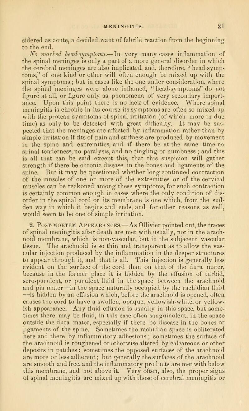 sidered as acute, a decided want of febrile reaction from the beginning to the end. No marked head-symptoms.—In very many cases inflammation of the spinal meninges is only a part of a more general disorder in which the cerebral meninges are also implicated, and, therefore, head symp- toms, of one kind or other will often enough be mixed up with the spinal symptoms; but in cases like the one under consideration, where the spinal meninges were alone inflamed,  head-symptoms do not figure at all, or figure only as phenomena of very secondary import- ance. Upon this point there is no lack of evidence. Where spinal meningitis is chronic in its course its symptoms are often so mixed up with the protean symptoms of spinal irritation (of which more in due time) as only to be detected with great difficulty. It may be sus- pected that the meninges are afl^ected by inflammation rather than by simple irritation if fits of pain and stiffness are produced by movement in the spine and extremities, and if there be at the same time no spinal tenderness, no paralysis, and no tingling or numbness ; and this is all that can be said except this, that this suspicion will gather strength if there be chronic disease in the bones and ligaments of the spine. But it may be questioned whether long continued contraction of the muscles of one or more of the extremities or of the cervical muscles can be reckoned among these symptoms, for such contraction is certainly common enough in cases where the only condition of dis- order in the spinal cord or its membrane is one which, from the sud- den way in which it begins and ends, and for other reasons as well, would seem to be one of simple irritation. 2. Post-mortem Appearances.—As Ollivier pointed out, the traces of spinal meningitis after death are met with usually, not in the arach- noid membrane, which is non-vascular, but in the subjacent vascular tissue. The arachnoid is so thin and transparent as to allow the vas- cular injection produced by the inflammation in the deeper structures to appear through it, and that is all. This injection is generally less evident on the surface of the cord than on that of the dura mater, because in the former place it is hidden by the efl'usion of turbid, sero-purulent, or purulent fluid in the space between the arachnoid and pia mater—in the space naturally occupied by the rachidian fluid —is hidden by an effusion which, before the arachnoid is opened, often causes the cord to have a swollen, opaque, yellowish-white, or yellow- ish appearance. Any fluid efl'usion is usually in this space, but some- times there may be fluid, in this case often sangainolent, in the space outside the dura mater, especially if there be disease in the bones or ligaments of the spine. Sometimes the rachidian space is obliterated here and there by inflammatory adhesions ; sometimes the surface of the arachnoid is roughened or otherwise altered by calcareous or other deposits in patches : sometimes the opposed surfaces of the arachnoid are more or less adherent; but generally the surfaces of the arachnoid are smooth and free, and the inflammatory products are met with below this membrane, and not above it. Very often, also, the proper signs of spinal meningitis are mixed up with those of cerebral meningitis or