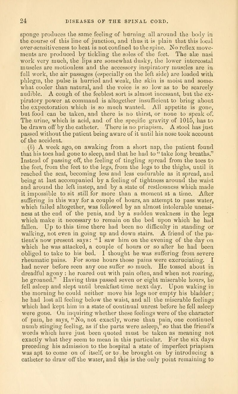 sponge produces the same feeling of burning all ai^ound the body in the course of this line of junction, and thus it is plain that this local over-sensitiveness to heat is not confined to the spine. No reflex move- ments are produced by tickling the soles of the feet. The alae nasi work very much, the lips are somewhat dusky, the lower intercostal muscles are motionless and the accessory inspiratory muscles are in full work, the air passages (especially on the left side) are loaded with phlegm, the pulse is hurried and weak, the skin is moist and some- what cooler than natural, and the voice is so low as to be scarcely audible. A cough of the feeblest sort is almost incessant, but the ex- piratory power at command is altogether insufficient to bring about the expectoration which is so much wanted. All appetite is gone, but food can be taken, and there is no thirst, or none to speak of. The urine, which is acid, and of the spe9ific gravity of 1015, has to be drawn off by the catheter. There is no priapism. A stool has just passed without the patient being aware of it until his nose took account of the accident. (b) A week ago, on awaking from a short nap, the patient found that his toes had gone to sleep, and that he had to  take long breaths. Instead of passing off, the feeling of tingling spread from the toes to the feet, from the feet to the legs, from the legs to the thighs, until it reached the seat, becoming less and less endurable as it spread, and being at last accompanied by a feeling of tightness around the waist and around the left instep, and by a state of restlessness which made it impossible to sit still for more than a moment at a time. After suffering in this way for a couple of hours, an attempt to pass water, which failed altogether, was followed by an almost intolerable uneasi- ness at the end of the penis, and by a sudden weakness in the legs which make it necessary to remain on the bed upon which he had fallen. Up to this time there had been no difficulty in standing or walking, not even in going up and down stairs. A friend of the pa- tient's now present says: I saw him on the evening of the day on which he was attacked, a couple of hours or so after he had been obliged to take to his bed. I thought he was suffering from severe rheumatic pains. For some hours those pains were excruciating. I had never before seen any one suffer so much. He tossed about in dreadful agony : he roared out with pain often, and when not roaring, he groaned. Having thus passed seven or eight miserable hours, he fell asleep and slept until breakfast-time next day. Upon waking in the morning he could neither move his legs nor empty his bladder; he had lost all feeling below the waist, and all the miserable feelings which had kept him in a state of continual unrest before he fell asleep were gone. On inquiring whether these feelings were of the character of pain, he says, No, not exactly, worse than pain, one continued numb stinging feeling, as if the parts were asleep, so that the friend's words which have just been quoted must be taken as meaning not exactly what they seem to mean in this particular. For the six days preceding his admission to the hospital a state of imperfect priapism was apt to come on of itself, or to be brought on by introducing a catheter to draw off the water, and this is the only point remaining to