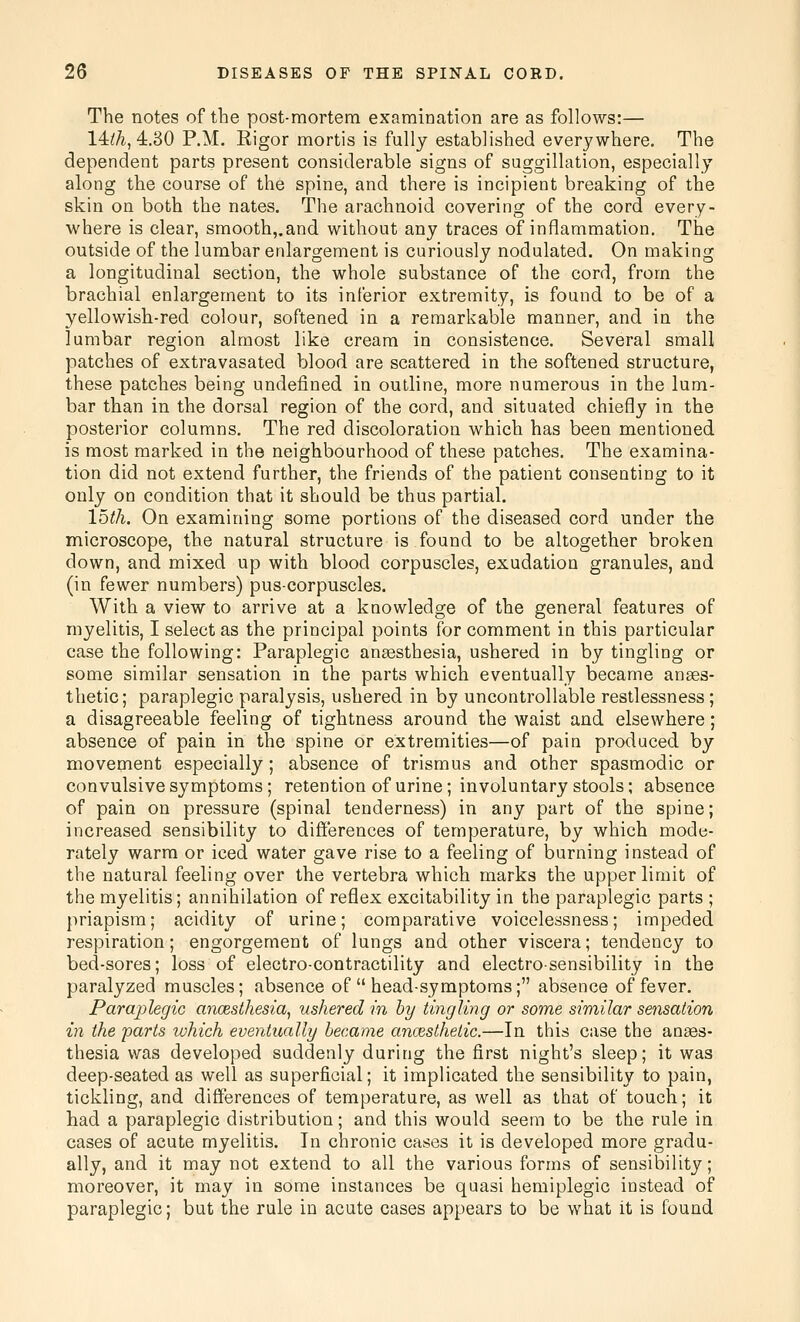 The notes of the post-mortem examination are as follows:— 14:ih,4:.S0 P.M. Rigor mortis is fully established everywhere. The dependent parts present considerable signs of suggillation, especially along the course of the spine, and there is incipient breaking of the skin on both the nates. The arachnoid covering of the cord every- where is clear, smooth,.and without any traces of inflammation. Tlae outside of the lumbar enlargement is curiously nodulated. On making a longitudinal section, the whole substance of the cord, from the brachial enlargement to its inferior extremity, is found to be of a yellowish-red colour, softened in a remarkable manner, and in the lumbar region almost like cream in consistence. Several small patches of extravasated blood are scattered in the softened structure, these patches being undefined in outline, more numerous in the lum- bar than in the dorsal region of the cord, and situated chiefly in the posterior columns. The red discoloration which has been mentioned is most marked in the neighbourhood of these patches. The examina- tion did not extend further, the friends of the patient consenting to it only on condition that it should be thus partial. loth. On examining some portions of the diseased cord under the microscope, the natural structure is found to be altogether broken down, and mixed up with blood corpuscles, exudation granules, and (in fewer numbers) pus-corpuscles. With a view to arrive at a knowledge of the general features of myelitis, I select as the principal points for comment in this particular case the following: Paraplegic aneesthesia, ushered in by tingling or some similar sensation in the parts which eventually became anaes- thetic; paraplegic paralysis, ushered in by uncontrollable restlessness; a disagreeable feeling of tightness around the waist and elsewhere; absence of pain in the spine or extremities—of pain produced by movement especially; absence of trismus and other spasmodic or convulsive symptoms; retention of urine; involuntary stools; absence of pain on pressure (spinal tenderness) in any part of the spine; increased sensibility to differences of temperature, by which mode- rately warm or iced water gave rise to a feeling of burning instead of the natural feeling over the vertebra which marks the upper limit of the myelitis; annihilation of reflex excitability in the paraplegic parts ; priapism; acidity of urine; comparative voicelessness; impeded respiration; engorgement of lungs and other viscera; tendency to bed-sores; loss of electro-contractility and electro-sensibility in the paralyzed muscles; absence of  head-symptoms; absence of fever. Paraplegic ancesthesia, ushered in by tingling or some similar sensation in the parts which eventually became ancesthelic.—In this case the anaes- thesia was developed suddenly during the first night's sleep; it was deep-seated as well as superficial; it implicated the sensibility to pain, tickling, and differences of temperature, as well as that of touch; it had a paraplegic distribution; and this would seem to be the rule in cases of acute myelitis. In chronic cases it is developed more gradu- ally, and it may not extend to all the various forms of sensibility; moreover, it may in some instances be quasi hemiplegic instead of paraplegic; but the rule in acute cases appears to be what it is found