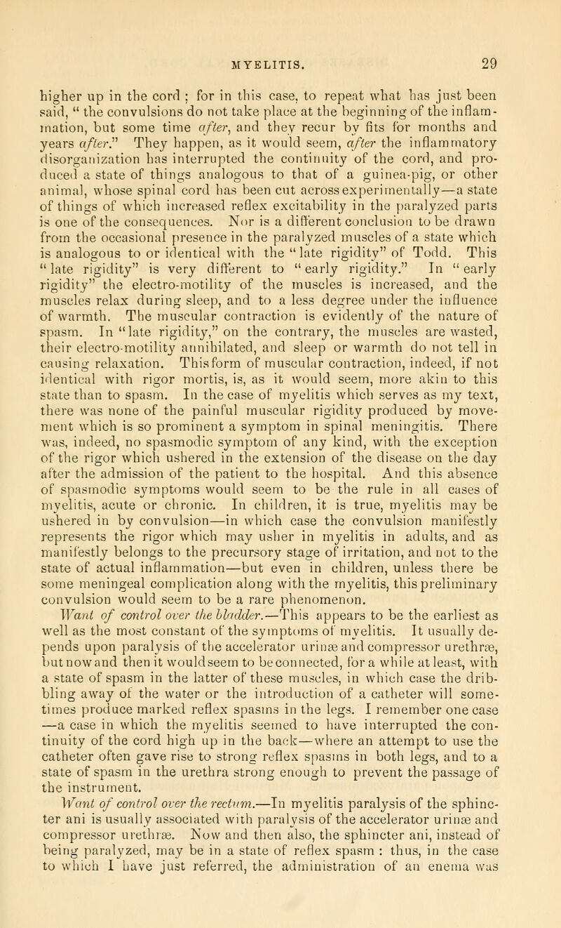 higher up in the cord ; for in this case, to repeat what has just been said,  the convulsions do not take pUice at the beginning of the inflam- mation, but some time after^ and they recur by fits for months and years afterP They happen, as it would seem, after the inflammatory disorganization has interrupted the continuity of the cord, and pro- duced a state of things analogous to that of a guinea-pig, or other animal, whose spinal cord has been cut across experimentally—a state of things of which increased reflex excitability in the paralyzed parts is one of the consequences. Nor is a different conclusion to be drawn from the occasional presence in the paralyzed muscles of a state which is analogous to or identical with the late rigidity of Todd. This  late rigidity is very different to  early rigidity. In  early rigidity the electro-motility of the muscles is increased, and the muscles relax during sleep, and to a less degree under the influence of warmth. The muscular contraction is evidently of the nature of spasm. In late rigidity, on the contrary, the muscles are wasted, their electro-motility annihilated, and sleep or warmth do not tell in causing relaxation. This form of muscular contraction, indeed, if not identical with rigor mortis, is, as it would seem, more akin to this state than to spasm. In the case of myelitis which serves as my text, there was none of the painful muscular rigidity produced by move- ment which is so prominent a symptom in spinal meningitis. There was, indeed, no spasmodic symptom of any kind, with the exception of the rigor which ushered in the extension of the disease on the day after the admission of the patient to the hospital. And this absence of spasmodic sj'mptoms would seem to be the rule in all cases of myelitis, acute or chronic. In children, it is true, myelitis may be ushered in by convulsion—in which case the convulsion manifestly represents the rigor which may usher in myelitis in adults, and as manifestly belongs to the precursory stage of irritation, and not to the state of actual inflammation—but even in children, unless there be some meningeal complication along with the myelitis, this preliminary convulsion would seem to be a rare phenomenon. Want of control over the bladder.—This appears to be the earliest as well as the most constant of the symptoms of myelitis. It usually de- pends upon paralysis of the accelerator urin^e and compressor urethrae, butnowand then it would seem to be connected, for a while at least, with a state of spasm in the latter of these muscles, in which case the drib- bling away of the water or the introduction of a catheter will some- times produce marked reflex spasms in the legs. I remember one case —a case in which the myelitis seemed to have interrupted the con- tinuity of the cord high up in the back—where an attempt to use the catheter often gave rise to strong reflex spasms in both legs, and to a state of spasm in the urethra strong enough to prevent the passage of the instrument. Want of control over the rectum.—In myelitis paralysis of the sphinc- ter ani is usually associated with paralysis of the accelerator urinse and compressor urethrae. Now and then also, the sphincter ani, instead of being paralyzed, may be in a state of reflex spasm : thus, in the case to which 1 have just referred, the administration of an enema was