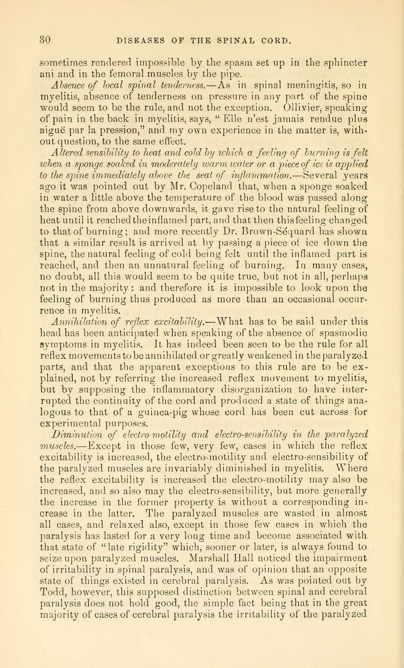 sometimes rendered impossible by the spasm set up in the sphincter ani and in the femoral muscles by the pipe. Absence of local spinal tenderness.—As in spinal meningitis, so in myelitis, absence of tenderness on pressure in any part of the spine would seem to be the rule, and not the exception. Ollivier, speaking of pain in the back in myelitis, says,  Elle n'est jamais rendue plus aigue par la pression, and my own experience in the matter is, with- out question, to the same effect. Altered sensibility to heat and cold by which a feeling of burning is felt when a sponge soaked in moderately warm loaier or a piece of ice is applied to the spine immediately above the seat of inflammation.—Several years ago it was pointed out by Mr. Copeland that, when a sponge soaked in water a little above the temperature of the blood was passed along the spine from above downwards, it gave rise to the natural feeling of heat until it reachedtheinflamed part, and that then thisfeeling changed to that of burning; and more recently Dr. Brown-S^quard has shown that a similar result is arrived at by passing a piece of ice down the spine, the natural feeling of cold being felt until the inflamed part is reached, and then an unnatural feeling of burning. In many cases, no doubt, all this would seem to be quite true, but not in all, perhaps not in the majority: and therefore it is impossible to look upon the feeling of burning thus produced as more than an occasional occur- rence in myelitis. Annihilation of reflex excitability.—What has to be said under this head has been anticipated when speaking of the absence of spasmodic symptoms in myelitis. It has indeed been seen to be the rule for all reflex movements to be annihilated or greatly weakened in the paralyzed parts, and that the apparent exceptions to this rule are to be ex- plained, not by referring the increased reflex movement to myelitis, but by supposing the inflammatory disorganization to have inter- rupted the continuity of the cord and produced a state of things ana- logous to that of a guinea-pig whose cord has been cut across for experimental purposes. Diminution of electromotility and electro-sensibility in the paralyzed muscles.—Except in those few, very few, cases in which the reflex excitability is increased, the electro-motility and electro-sensibility of the paralyzed muscles are invariably diminished in myelitis. Where the reflex excitability is increased the electro-motility may also be increased, and so also may the electro-sensibility, but more generally the increase in the former property is without a corresponding in- crease in the latter. The paralyzed muscles are wasted in almost all cases, and relaxed also, except in those few cases in which the paralysis has lasted for a very long time and become associated with that state of late rigidity which, sooner or later, is always found to seize upon paralyzed muscles. Marshall Hall noticed the impairment of irritability in spinal paralysis, and was of opinion that an opposite state of things existed in cerebral paralysis. As was pointed out by Todd, however, this supposed distinction between spinal and cerebral paralysis does not hold good, the simple fact being that in the great majority of cases of cerebral paralysis the irritability of the paralyzed